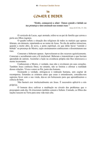 46 – Fr ancisco Cândido Xavier  


                                  34
                             COMER E BEBER 
                           “Então, começareis a dizer: Temos comido e bebido na 
                   tua presença e tens ensinado nas nossas ruas.”  
                                                                        Jesus (LUCAS, 13: 26) 



         O versículo de Lucas, aqui anotado, refere­se ao pai de família que cerrou a 
porta aos filhos ingratos. 
         O  quadro reflete  a  situação  dos religiosos  de  todos  os  matizes  que  apenas 
falaram, em demasia, reportando­se ao nome de Jesus. No dia da análise minuciosa, 
quando  a  morte  abre,  de  novo,  a  porta  espiritual,  eis  que  dirão  haver  “comido  e 
bebido” na presença do Mestre, cujos ensinamentos conheceram e disseminaram nas 
ruas. 
         Comeram e beberam apenas. Aproveitaram­se dos recursos egoisticamente. 
Comeram e acreditaram com a fé intelectual. Beberam e transmitiram o que haviam 
aprendido de outrem. Assimilar a lição na existência própria não lhes interessava a 
mente inconstante. 
         Conheceram o Mestre, é verdade, mas não o revelaram em seus  corações. 
Também  Jesus  conhecia  Deus;  no  entanto,  não  se  limitou  a  afirmar  a  realidade 
dessas relações. Viveu o amor ao Pai, junto dos homens. 
         Ensinando  a  verdade,  entregou­se  à  redenção  humana,  sem  cogitar  de 
recompensa.  Entendeu  as  criaturas  antes  que  essas  o  entendessem,  concedeu­nos 
supremo  favor  com  a  sua  vinda,  deu­se  em  holocausto  para  que  aprendêssemos  a 
ciência do bem. 
         Não  bastará  crer  intelectualmente  em  Jesus.  É  necessário  aplicá­lo  a  nós 
próprios. 
         O  homem  deve  cultivar  a  meditação  no  círculo  dos  problemas  que  o 
preocupam cada dia. Os irracionais também comem e bebem. Contudo, os filhos das 
nações nascem na Terra para uma vida mais alta.
 