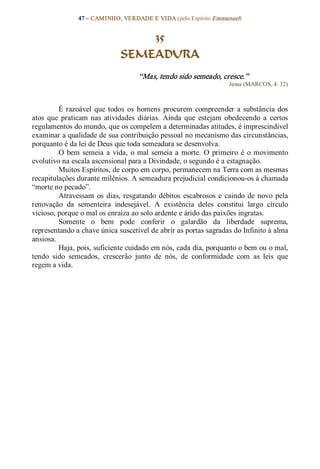 47 – CAMINHO, VERDADE E VIDA (pelo Espírito Emmanuel) 


                                   35
                               SEMEADURA 
                                     “Mas, tendo sido semeado, cresce.”  
                                                                      Jesus (MARCOS, 4: 32) 



          É  razoável  que  todos  os  homens  procurem  compreender  a  substância  dos 
atos  que  praticam  nas  atividades  diárias.  Ainda  que  estejam  obedecendo  a  certos 
regulamentos do mundo, que os compelem a determinadas atitudes, é imprescindível 
examinar a qualidade de sua contribuição pessoal no mecanismo das circunstâncias, 
porquanto é da lei de Deus que toda semeadura se desenvolva. 
          O  bem  semeia  a  vida,  o  mal  semeia  a  morte.  O  primeiro  é  o  movimento 
evolutivo na escala ascensional para a Divindade, o segundo é a estagnação. 
          Muitos Espíritos, de corpo em corpo, permanecem na Terra com as mesmas 
recapitulações durante milênios. A semeadura prejudicial condicionou­os à chamada 
“morte no pecado”. 
          Atravessam  os  dias,  resgatando  débitos  escabrosos  e  caindo  de  novo  pela 
renovação  da  sementeira  indesejável.  A  existência  deles  constitui  largo  círculo 
vicioso, porque o mal os enraíza ao solo ardente e árido das paixões ingratas. 
          Somente  o  bem  pode  conferir  o  galardão  da  liberdade  suprema, 
representando a chave única suscetível de abrir as portas sagradas do Infinito à alma 
ansiosa. 
          Haja, pois, suficiente cuidado em nós, cada dia, porquanto o bem ou o mal, 
tendo  sido  semeados,  crescerão  junto  de  nós,  de  conformidade  com  as  leis  que 
regem a vida.
 