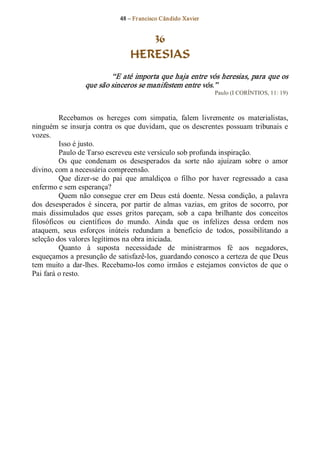 48 – Fr ancisco Cândido Xavier  


                                       36
                                    HERESIAS 
                           “E até importa que haja entre vós heresias, para que os 
                   que são sinceros se manifestem entre vós.”  
                                                                   Paulo (I CORÍNTIOS, 11: 19) 



         Recebamos  os  hereges  com  simpatia,  falem  livremente  os  materialistas, 
ninguém  se  insurja  contra  os  que  duvidam,  que  os  descrentes  possuam  tribunais  e 
vozes. 
         Isso é justo. 
         Paulo de Tarso escreveu este versículo sob profunda inspiração. 
         Os  que  condenam  os  desesperados  da  sorte  não  ajuízam  sobre  o  amor 
divino, com a necessária compreensão. 
         Que  dizer­se  do  pai  que  amaldiçoa  o  filho  por  haver  regressado  a  casa 
enfermo e sem esperança? 
         Quem  não  consegue  crer  em  Deus  está  doente.  Nessa  condição,  a  palavra 
dos  desesperados  é  sincera,  por  partir  de  almas  vazias,  em  gritos  de  socorro,  por 
mais  dissimulados  que  esses  gritos  pareçam,  sob  a  capa  brilhante  dos  conceitos 
filosóficos  ou  científicos  do  mundo.  Ainda  que  os  infelizes  dessa  ordem  nos 
ataquem,  seus  esforços  inúteis  redundam  a  benefício  de  todos,  possibilitando  a 
seleção dos valores legítimos na obra iniciada. 
         Quanto  à  suposta  necessidade  de  ministrarmos  fé  aos  negadores, 
esqueçamos a presunção de satisfazê­los, guardando conosco a certeza de que Deus 
tem  muito  a  dar­lhes.  Recebamo­los  como  irmãos  e  estejamos  convictos  de  que  o 
Pai fará o resto.
 