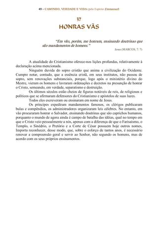 49 – CAMINHO, VERDADE E VIDA (pelo Espírito Emmanuel) 


                                   37
                               HONRAS VÃS 

                         “Em vão, porém, me honram, ensinando doutrinas que 
                  são mandamentos de homens.”  
                                                                       Jesus (MARCOS, 7: 7) 



           A atualidade do Cristianismo oferece­nos lições profundas, relativamente à 
declaração acima mencionada. 
           Ninguém  duvida  do  sopro  cristão  que  anima  a  civilização  do  Ocidente. 
Cumpre  notar,  contudo,  que  a  essência  cristã,  em  seus  institutos,  não  passou  de 
sopro,  sem  renovações  substanciais,  porque,  logo  após  o  ministério  divino  do 
Mestre, vieram os homens e lavraram ordenações e decretos na presunção de honrar 
o Cristo, semeando, em verdade, separatismo e destruição. 
           Os últimos séculos estão cheios de figuras notáveis de reis, de religiosos e 
políticos que se afirmaram defensores do Cristianismo e apóstolos de suas luzes. 
           Todos eles escreveram ou ensinaram em nome de Jesus. 
           Os  príncipes  expediram  mandamentos  famosos,  os  clérigos  publicaram 
bulas  e  compêndios,  os  administradores  organizaram  leis  célebres.  No  entanto,  em 
vão procuraram honrar o Salvador, ensinando doutrinas que são caprichos humanos, 
porquanto o mundo de agora ainda é campo de batalha das idéias, qual no tempo em 
que o Cristo veio pessoalmente a nós, apenas com a diferença de que o Farisaísmo, o 
Templo,  o  Sinédrio,  o  Pretório  e  a  Corte  de  César  possuem  hoje  outros  nomes, 
Importa reconhecer,  desse modo,  que,  sobre  o  esforço  de  tantos  anos,  é necessário 
renovar  a  compreensão  geral  e  servir  ao  Senhor,  não  segundo  os  homens,  mas  de 
acordo com os seus próprios ensinamentos.
 