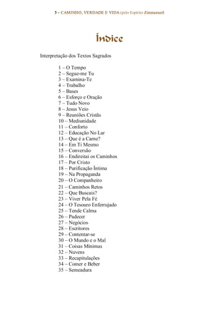 5 – CAMINHO, VERDADE E VIDA (pelo Espírito Emmanuel) 




                          Índice 
Interpretação dos Textos Sagrados 

        1 – O Tempo 
        2 – Segue­me Tu 
        3 – Examina­Te 
        4 – Trabalho 
        5 – Bases 
        6 – Esforço e Oração 
        7 – Tudo Novo 
        8 – Jesus Veio 
        9 – Reuniões Cristãs 
        10 – Mediunidade 
        11 – Conforto 
        12 – Educação No Lar 
        13 – Que é a Carne? 
        14 – Em Ti Mesmo 
        15 – Conversão 
        16 – Endireitai os Caminhos 
        17 – Por Cristo 
        18 – Purificação Íntima 
        19 – Na Propaganda 
        20 – O Companheiro 
        21 – Caminhos Retos 
        22 – Que Buscais? 
        23 – Viver Pela Fé 
        24 – O Tesouro Enferrujado 
        25 – Tende Calma 
        26 – Padecer 
        27 – Negócios 
        28 – Escritores 
        29 – Contentar­se 
        30 – O Mundo e o Mal 
        31 – Coisas Mínimas 
        32 – Nuvens 
        33 – Recapitulações 
        34 – Comer e Beber 
        35 – Semeadura
 