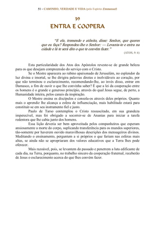 51 – CAMINHO, VERDADE E VIDA (pelo Espírito Emmanuel) 


                                  39
                           ENTRA E COOPERA 

                             “E  ele,  tremendo  e  atônito,  disse:  Senhor,  que  queres 
                    que eu faça? Respondeu­lhe o Senhor: — Levanta­te e entra na 
                    cidade e lá te será dito o que te convém fazer.”  
                                                                                     (ATOS, 9: 6) 



           Esta  particularidade  dos  Atos  dos  Apóstolos  reveste­se  de  grande  beleza 
para os que desejam compreensão do serviço com o Cristo. 
           Se o Mestre aparecera ao rabino apaixonado de Jerusalém, no esplendor da 
luz  divina  e  imortal,  se  lhe dirigira  palavras  diretas  e  inolvidáveis  ao  coração,  por 
que  não  terminou  o  esclarecimento,  recomendando­lhe,  ao  invés  disso,  entrar  em 
Damasco, a fim de ouvir o que lhe convinha saber? É que a lei da cooperação entre 
os homens é o grande e generoso princípio, através do qual Jesus segue, de perto, a 
Humanidade inteira, pelos canais da inspiração. 
           O Mestre ensina os discípulos e consola­os através deles próprios. Quanto 
mais  o  aprendiz  lhe  alcança  a  esfera  de  influenciação,  mais  habilitado  estará  para 
constituir­se em seu instrumento fiel e justo. 
           Paulo  de  Tarso  contemplou  o  Cristo  ressuscitado,  em  sua  grandeza 
imperecível,  mas  foi  obrigado  a  socorrer­se  de  Ananias  para  iniciar  a  tarefa 
redentora que lhe cabia junto dos homens. 
           Essa  lição  deveria  ser  bem  aproveitada  pelos  companheiros  que  esperam 
ansiosamente a morte do corpo, suplicando transferência para os mundos superiores, 
tão­somente por haverem ouvido maravilhosas descrições dos mensageiros divinos. 
Meditando  o  ensinamento,  perguntem  a  si  próprios  o  que  fariam  nas  esferas  mais 
altas,  se  ainda  não  se  apropriaram  dos  valores  educativos  que  a  Terra  lhes  pode 
oferecer. 
           Mais razoável, pois, se levantem do passado e penetrem a luta edificante de 
cada dia, na Terra, porquanto, no trabalho sincero da cooperação fraternal, receberão 
de Jesus o esclarecimento acerca do que lhes convém fazer.
 