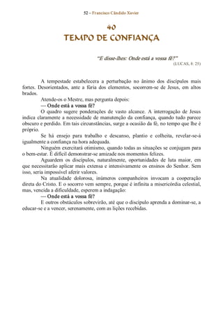 52 – Fr ancisco Cândido Xavier  


                             40
                     TEMPO DE CONFIANÇA 

                                      “E disse­lhes: Onde está a vossa fé?”  
                                                                              (LUCAS, 8: 25) 



          A  tempestade  estabelecera  a  perturbação  no  ânimo  dos  discípulos  mais 
fortes.  Desorientados,  ante  a  fúria  dos  elementos,  socorrem­se  de  Jesus,  em  altos 
brados. 
          Atende­os o Mestre, mas pergunta depois: 
          — Onde está a vossa fé? 
          O  quadro  sugere  ponderações  de  vasto  alcance.  A  interrogação  de  Jesus 
indica  claramente  a  necessidade  de  manutenção  da  confiança,  quando  tudo  parece 
obscuro e perdido. Em tais circunstâncias, surge a ocasião da fé, no tempo que lhe é 
próprio. 
          Se  há  ensejo  para  trabalho  e  descanso,  plantio  e  colheita,  revelar­se­á 
igualmente a confiança na hora adequada. 
          Ninguém exercitará otimismo, quando todas as situações se conjugam para 
o bem­estar. É difícil demonstrar­se amizade nos momentos felizes. 
          Aguardem  os  discípulos,  naturalmente,  oportunidades  de  luta  maior,  em 
que necessitarão  aplicar mais  extensa  e  intensivamente  os  ensinos  do  Senhor.  Sem 
isso, seria impossível aferir valores. 
          Na  atualidade  dolorosa,  inúmeros  companheiros  invocam  a  cooperação 
direta do Cristo. E o socorro vem sempre, porque é infinita a misericórdia celestial, 
mas, vencida a dificuldade, esperem a indagação: 
          — Onde está a vossa fé? 
          E outros obstáculos sobrevirão, até que o discípulo aprenda a dominar­se, a 
educar­se e a vencer, serenamente, com as lições recebidas.
 