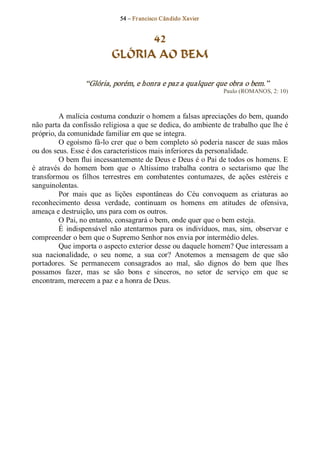 54 – Fr ancisco Cândido Xavier  


                                  42
                            GLÓRIA AO BEM 

                  “Glória, porém, e honra e paz a qualquer que obra o bem.”  
                                                                    Paulo (ROMANOS, 2: 10) 



          A malícia costuma conduzir o homem a falsas apreciações do bem, quando 
não parta da confissão religiosa a que se dedica, do ambiente de trabalho que lhe é 
próprio, da comunidade familiar em que se integra. 
          O egoísmo  fá­lo crer que o bem completo só poderia nascer de suas mãos 
ou dos seus. Esse é dos característicos mais inferiores da personalidade. 
          O bem flui incessantemente de Deus e Deus é o Pai de todos os homens. E 
é  através  do  homem  bom  que  o  Altíssimo  trabalha  contra  o  sectarismo  que  lhe 
transformou  os  filhos  terrestres  em  combatentes  contumazes,  de  ações  estéreis  e 
sanguinolentas. 
          Por  mais  que  as  lições  espontâneas  do  Céu  convoquem  as  criaturas  ao 
reconhecimento  dessa  verdade,  continuam  os  homens  em  atitudes  de  ofensiva, 
ameaça e destruição, uns para com os outros. 
          O Pai, no entanto, consagrará o bem, onde quer que o bem esteja. 
          É  indispensável  não  atentarmos  para  os  indivíduos,  mas,  sim,  observar  e 
compreender o bem que o Supremo Senhor nos envia por intermédio deles. 
          Que importa o aspecto exterior desse ou daquele homem? Que interessam a 
sua  nacionalidade,  o  seu  nome,  a  sua  cor?  Anotemos  a  mensagem  de  que  são 
portadores.  Se  permanecem  consagrados  ao  mal,  são  dignos  do  bem  que  lhes 
possamos  fazer,  mas  se  são  bons  e  sinceros,  no  setor  de  serviço  em  que  se 
encontram, merecem a paz e a honra de Deus.
 