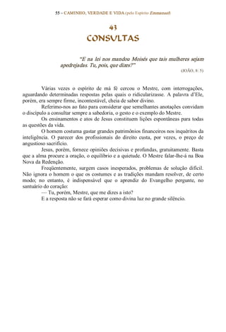 55 – CAMINHO, VERDADE E VIDA (pelo Espírito Emmanuel) 


                                     43
                                 CONSULTAS 

                           “E  na  lei  nos  mandou  Moisés  que tais  mulheres  sejam 
                   apedrejadas. Tu, pois, que dizes?”  
                                                                                 (JOÃO, 8: 5) 



         Várias  vezes  o  espírito  de  má  fé  cercou  o  Mestre,  com  interrogações, 
aguardando  determinadas  respostas  pelas  quais  o  ridicularizasse.  A  palavra  d’Ele, 
porém, era sempre firme, incontestável, cheia de sabor divino. 
         Referimo­nos ao fato para considerar que semelhantes anotações convidam 
o discípulo a consultar sempre a sabedoria, o gesto e o exemplo do Mestre. 
         Os ensinamentos e atos de  Jesus constituem lições  espontâneas para todas 
as questões da vida. 
         O homem costuma gastar grandes patrimônios financeiros nos inquéritos da 
inteligência.  O  parecer  dos  profissionais  do  direito  custa,  por  vezes,  o  preço  de 
angustioso sacrifício. 
         Jesus, porém, fornece opiniões decisivas e profundas, gratuitamente. Basta 
que a alma procure a oração, o equilíbrio e a quietude. O Mestre falar­lhe­á na Boa 
Nova da Redenção. 
         Freqüentemente,  surgem  casos  inesperados,  problemas  de  solução  difícil. 
Não  ignora  o homem  o  que os  costumes  e  as  tradições  mandam resolver,  de  certo 
modo;  no  entanto,  é  indispensável  que  o  aprendiz  do  Evangelho  pergunte,  no 
santuário do coração: 
         — Tu, porém, Mestre, que me dizes a isto? 
         E a resposta não se fará esperar como divina luz no grande silêncio.
 