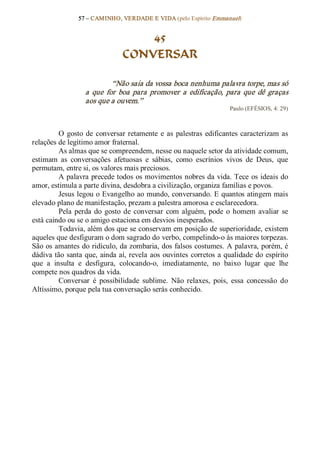 57 – CAMINHO, VERDADE E VIDA (pelo Espírito Emmanuel) 


                                    45
                                CONVERSAR 

                             “Não saia da vossa boca nenhuma palavra torpe, mas só 
                   a  que  for  boa  para  promover  a  edificação,  para  que  dê  graças 
                   aos que a ouvem.”  
                                                                        Paulo (EFÉSIOS, 4: 29) 



          O  gosto  de  conversar  retamente  e  as  palestras  edificantes  caracterizam  as 
relações de legítimo amor fraternal. 
          As almas que se compreendem, nesse ou naquele setor da atividade comum, 
estimam  as  conversações  afetuosas  e  sábias,  como  escrínios  vivos  de  Deus,  que 
permutam, entre si, os valores mais preciosos. 
          A palavra precede todos os movimentos nobres da vida. Tece  os ideais do 
amor, estimula a parte divina, desdobra a civilização, organiza famílias e povos. 
          Jesus legou o Evangelho ao mundo, conversando. E quantos atingem mais 
elevado plano de manifestação, prezam a palestra amorosa e esclarecedora. 
          Pela  perda  do  gosto  de  conversar  com  alguém,  pode  o  homem  avaliar  se 
está caindo ou se o amigo estaciona em desvios inesperados. 
          Todavia, além dos que se conservam em posição de superioridade, existem 
aqueles que desfiguram o dom sagrado do verbo, compelindo­o às maiores torpezas. 
São os amantes do ridículo, da zombaria, dos falsos costumes. A palavra, porém, é 
dádiva tão  santa  que,  ainda aí, revela  aos  ouvintes  corretos  a qualidade  do  espírito 
que  a  insulta  e  desfigura,  colocando­o,  imediatamente,  no  baixo  lugar  que  lhe 
compete nos quadros da vida. 
          Conversar  é  possibilidade  sublime.  Não  relaxes,  pois,  essa  concessão  do 
Altíssimo, porque pela tua conversação serás conhecido.
 