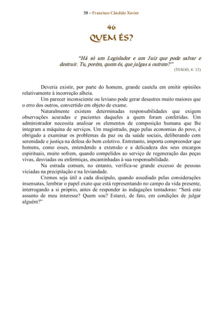 58 – Fr ancisco Cândido Xavier  


                                      46
                                   QUEM ÉS? 

                            “Há  só  um  Legislador  e  um  J uiz  que  pode  salvar  e 
                   destruir. Tu, porém, quem és, que julgas a outrem?”  
                                                                               (TIAGO, 4: 12) 



         Deveria  existir,  por  parte  do  homem,  grande  cautela  em  emitir  opiniões 
relativamente à incorreção alheia. 
         Um parecer inconsciente ou leviano pode gerar desastres muito maiores que 
o erro dos outros, convertido em objeto de exame. 
         Naturalmente  existem  determinadas  responsabilidades  que  exigem 
observações  acuradas  e  pacientes  daqueles  a  quem  foram  conferidas.  Um 
administrador  necessita  analisar  os  elementos  de  composição  humana  que  lhe 
integram a máquina de serviços. Um magistrado, pago pelas economias do povo, é 
obrigado  a  examinar  os  problemas  da  paz  ou  da  saúde  sociais,  deliberando  com 
serenidade e justiça na defesa do bem coletivo. Entretanto, importa compreender que 
homens,  como  esses,  entendendo  a  extensão  e  a  delicadeza  dos  seus  encargos 
espirituais, muito  sofrem,  quando  compelidos  ao  serviço  de  regeneração  das  peças 
vivas, desviadas ou enfermiças, encaminhadas à sua responsabilidade. 
         Na  estrada  comum,  no  entanto,  verifica­se  grande  excesso  de  pessoas 
viciadas na precipitação e na leviandade. 
         Cremos  seja  útil  a  cada  discípulo,  quando  assediado  pelas  considerações 
insensatas, lembrar o papel exato que está representando no campo da vida presente, 
interrogando  a  si  próprio,  antes  de  responder  às  indagações  tentadoras:  “Será  este 
assunto  de  meu  interesse?  Quem  sou?  Estarei,  de  fato,  em  condições  de  julgar 
alguém?”
 
