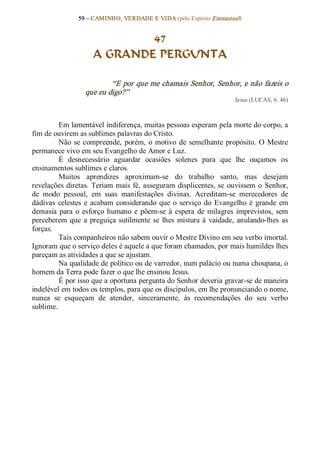 59 – CAMINHO, VERDADE E VIDA (pelo Espírito Emmanuel) 


                             47
                     A GRANDE PERGUNTA 

                          “E por que me chamais Senhor, Senhor, e não fazeis o 
                  que eu digo?”  
                                                                        Jesus (LUCAS, 6: 46) 



         Em lamentável indiferença, muitas pessoas esperam pela morte do corpo, a 
fim de ouvirem as sublimes palavras do Cristo. 
         Não  se  compreende,  porém,  o  motivo  de  semelhante  propósito.  O  Mestre 
permanece vivo em seu Evangelho de Amor e Luz. 
         É  desnecessário  aguardar  ocasiões  solenes  para  que  lhe  ouçamos  os 
ensinamentos sublimes e claros. 
         Muitos  aprendizes  aproximam­se  do  trabalho  santo,  mas  desejam 
revelações  diretas. Teriam  mais  fé,  asseguram  displicentes,  se  ouvissem  o  Senhor, 
de  modo  pessoal,  em  suas  manifestações  divinas.  Acreditam­se  merecedores  de 
dádivas  celestes  e  acabam  considerando  que  o  serviço  do  Evangelho  é  grande  em 
demasia  para  o  esforço  humano  e  põem­se  à  espera  de  milagres  imprevistos,  sem 
perceberem  que  a  preguiça  sutilmente  se  lhes  mistura  à  vaidade,  anulando­lhes  as 
forças. 
         Tais companheiros não sabem ouvir o Mestre Divino em seu verbo imortal. 
Ignoram que o serviço deles é aquele a que foram chamados, por mais humildes lhes 
pareçam as atividades a que se ajustam. 
         Na qualidade de político ou de varredor, num palácio ou numa choupana, o 
homem da Terra pode fazer o que lhe ensinou Jesus. 
         É por isso que a oportuna pergunta do Senhor deveria gravar­se de maneira 
indelével em todos os templos, para que os discípulos, em lhe pronunciando o nome, 
nunca  se  esqueçam  de  atender,  sinceramente,  às  recomendações  do  seu  verbo 
sublime.
 