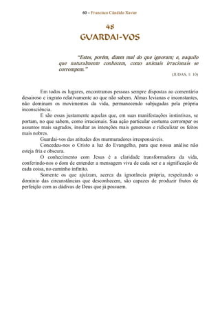 60 – Fr ancisco Cândido Xavier  


                                   48
                               GUARDAI­VOS 

                           “Estes,  porém,  dizem  mal  do  que  ignoram;  e,  naquilo 
                   que  naturalmente  conhecem,  como  animais  irracionais  se 
                   corrompem.”  
                                                                                (JUDAS, 1: 10) 



          Em todos os lugares, encontramos pessoas sempre dispostas ao comentário 
desairoso e ingrato relativamente ao que não sabem. Almas levianas e inconstantes, 
não  dominam  os  movimentos  da  vida,  permanecendo  subjugadas  pela  própria 
inconsciência. 
          E  são  essas  justamente  aquelas  que,  em  suas  manifestações  instintivas,  se 
portam, no que sabem, como irracionais. Sua ação particular costuma corromper os 
assuntos  mais  sagrados,  insultar as  intenções  mais  generosas  e  ridiculizar  os  feitos 
mais nobres. 
          Guardai­vos das atitudes dos murmuradores irresponsáveis. 
          Concedeu­nos  o  Cristo  a  luz  do  Evangelho,  para  que  nossa  análise  não 
esteja fria e obscura. 
          O  conhecimento  com  Jesus  é  a  claridade  transformadora  da  vida, 
conferindo­nos o dom de entender a mensagem viva de cada ser e a significação de 
cada coisa, no caminho infinito. 
          Somente  os  que  ajuízam,  acerca  da  ignorância  própria,  respeitando  o 
domínio  das  circunstâncias  que  desconhecem,  são  capazes  de  produzir  frutos  de 
perfeição com as dádivas de Deus que já possuem.
 