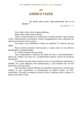 61 – CAMINHO, VERDADE E VIDA (pelo Espírito Emmanuel) 


                                  49
                             SABER E FAZER 

                            “Se  sabeis  estas  coisas,  bem­aventurados  sois  se  as 
                   fizerdes.”  
                                                                          Jesus (JOÃO, 13: 17) 



          Entre saber e fazer existe singular diferença. 
          Quase todos sabem, poucos fazem. 
          Todas as seitas religiosas, de modo geral, somente ensinam o que constitui 
o bem. Todas possuem serventuários, crentes e propagandistas, mas os apóstolos de 
cada uma escasseiam cada vez mais. 
          Há  sempre  vozes  habilitadas  a  indicar  os  caminhos.  É  a  palavra  dos  que 
sabem. 
          Raras  criaturas  penetram  valorosamente  a  vereda,  muita  vez  em  silêncio, 
abandonadas e incompreendidas. 
          É o esforço supremo dos que fazem. 
          Jesus  compreendeu  a  indecisão  dos  filhos  da  Terra  e,  transmitindo­lhes  a 
palavra  da  verdade  e  da  vida,  fez  a  exemplificação  máxima,  através  de  sacrifícios 
culminantes. 
          A existência de uma teoria elevada envolve a necessidade de experiência e 
trabalho.  Se  a  ação  edificante  fosse  desnecessária,  a  mais  humilde  tese  do  bem 
deixaria de existir por inútil. 
          João assinalou a lição do Mestre com sabedoria. Demonstra o versículo que 
somente  os  que  concretizam  os  ensinamentos  do  Senhor  podem  ser  bem­ 
aventurados. Aí reside, no campo do serviço cristão, a diferença entre a cultura e a 
prática, entre saber e fazer.
 