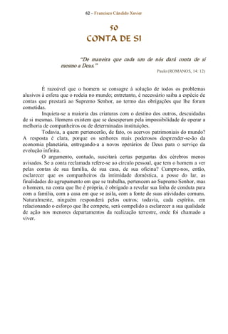 62 – Fr ancisco Cândido Xavier  


                                    50
                                CONTA DE SI 

                          “De  maneira  que  cada  um  de  nós  dará  conta  de  si 
                   mesmo a Deus.”  
                                                                   Paulo (ROMANOS, 14: 12) 



         É  razoável  que  o  homem  se  consagre  à  solução  de  todos  os  problemas 
alusivos à esfera que o rodeia no mundo; entretanto, é necessário saiba a espécie de 
contas  que  prestará  ao  Supremo  Senhor,  ao  termo  das  obrigações  que  lhe  foram 
cometidas. 
         Inquieta­se  a  maioria  das  criaturas  com  o  destino  dos  outros,  descuidadas 
de si mesmas. Homens existem que se desesperam pela impossibilidade de operar a 
melhoria de companheiros ou de determinadas instituições. 
         Todavia, a quem pertencerão, de fato, os acervos patrimoniais do mundo? 
A  resposta  é  clara,  porque  os  senhores  mais  poderosos  desprender­se­ão  da 
economia  planetária,  entregando­a  a  novos  operários  de  Deus  para  o  serviço  da 
evolução infinita. 
         O  argumento,  contudo,  suscitará  certas  perguntas  dos  cérebros  menos 
avisados. Se a conta reclamada refere­se ao círculo pessoal, que tem o homem a ver 
pelas  contas  de  sua  família,  de  sua  casa,  de  sua  oficina?  Cumpre­nos,  então, 
esclarecer  que  os  companheiros  da  intimidade  doméstica,  a  posse  do  lar,  as 
finalidades do agrupamento em que se trabalha, pertencem ao Supremo Senhor, mas 
o homem, na conta que lhe é própria, é obrigado a revelar sua linha de conduta para 
com a família, com a casa em que se asila, com a fonte de suas atividades comuns. 
Naturalmente,  ninguém  responderá  pelos  outros;  todavia,  cada  espírito,  em 
relacionando o esforço que lhe compete, será compelido a esclarecer a sua qualidade 
de  ação  nos  menores  departamentos  da  realização  terrestre,  onde  foi  chamado  a 
viver.
 