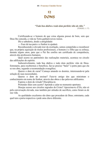 64 – Fr ancisco Cândido Xavier  


                                        52
                                       DONS 

                            “Toda boa dádiva e todo dom perfeito vêm do Alto.”  
                                                                            (TIAGO, 1: 17) 



         Certificando­se  o  homem  de  que  coisa  alguma  possui  de  bom,  sem  que 
Deus lho conceda, a vida na Terra ganhará novos rumos. 
         Diz a sabedoria, desde a antigüidade: 
         — Faze de tua parte e o Senhor te ajudará. 
         Reconhecendo o elevado teor da exortação, somos compelidos a reconhecer 
que, na própria aquisição de títulos profissionais, o homem é o filho que se esforça, 
durante  alguns  anos,  para  que  o  Pai  lhe  confira  um  certificado  de  competência, 
através dos professores humanos. 
         Qual  ocorre  no  patrimônio  das  realizações  materiais,  acontece  no  círculo 
das edificações do espírito. 
         Indiscutivelmente,  toda  boa  dádiva  e  todo  dom  perfeito  vêm  de  Deus. 
Entretanto, para recebermos o benefício, faz­se preciso “bater” à porta para que ela 
se nos abra, segundo a recomendação evangélica. 
         Queres  o  dom  de  curar? Começa  amando  os  doentes,  interessando­te  pela 
solução de suas necessidades. 
         Queres  o  dom  de  ensinar?  Faze­te  amigo  dos  que  ministram  o 
conhecimento em nome do Senhor, através das obras e das palavras edificantes. 
         Esperas o dom da virtude? Disciplina­te. 
         Pretendes falar com acerto? Aprende a calar no momento oportuno. 
         Desejas acesso aos círculos sagrados do Cristo? Aproxima­te d’Ele, não só 
pela conversação elevada, mas também por atitudes de sacrifício, como foram as de 
sua vida. 
         As qualidades excelentes são dons que procedem de Deus; entretanto, cada 
qual tem a porta respectiva e pede uma chave diferente.
 