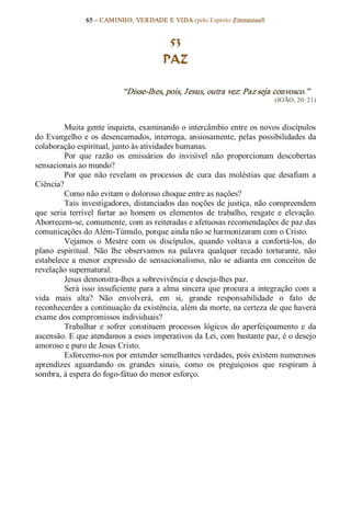 65 – CAMINHO, VERDADE E VIDA (pelo Espírito Emmanuel) 


                                          53
                                         PAZ 

                            “Disse­lhes, pois, Jesus, outra vez: Paz seja convosco.”  
                                                                              (JOÃO, 20: 21) 



         Muita gente inquieta, examinando o intercâmbio entre os novos discípulos 
do  Evangelho  e os  desencarnados, interroga,  ansiosamente,  pelas  possibilidades  da 
colaboração espiritual, junto às atividades humanas. 
         Por  que  razão  os  emissários  do  invisível  não  proporcionam  descobertas 
sensacionais ao mundo? 
         Por  que  não  revelam  os  processos  de  cura  das  moléstias  que  desafiam  a 
Ciência? 
         Como não evitam o doloroso choque entre as nações? 
         Tais investigadores, distanciados das noções de justiça, não compreendem 
que  seria  terrível  furtar  ao  homem  os  elementos  de  trabalho,  resgate  e  elevação. 
Aborrecem­se, comumente, com as reiteradas e afetuosas recomendações de paz das 
comunicações do Além­Túmulo, porque ainda não se harmonizaram com o Cristo. 
         Vejamos  o  Mestre  com  os  discípulos,  quando  voltava  a  confortá­los,  do 
plano  espiritual.  Não  lhe  observamos  na  palavra  qualquer  recado  torturante,  não 
estabelece  a  menor  expressão  de  sensacionalismo,  não  se  adianta  em  conceitos  de 
revelação supernatural. 
         Jesus demonstra­lhes a sobrevivência e deseja­lhes paz. 
         Será isso  insuficiente  para  a  alma  sincera  que  procura a  integração  com  a 
vida  mais  alta?  Não  envolverá,  em  si,  grande  responsabilidade  o  fato  de 
reconhecerdes a continuação da existência, além da morte, na certeza de que haverá 
exame dos compromissos individuais? 
         Trabalhar  e  sofrer  constituem  processos  lógicos  do  aperfeiçoamento  e  da 
ascensão. E que atendamos a esses imperativos da Lei, com bastante paz, é o desejo 
amoroso e puro de Jesus Cristo. 
         Esforcemo­nos por entender semelhantes verdades, pois existem numerosos 
aprendizes  aguardando  os  grandes  sinais,  como  os  preguiçosos  que  respiram  à 
sombra, à espera do fogo­fátuo do menor esforço.
 