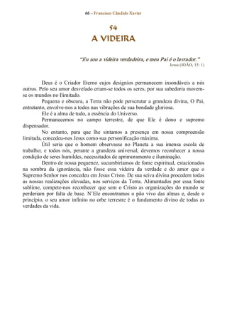 66 – Fr ancisco Cândido Xavier  


                                        54
                                    A VIDEIRA 

                             “Eu sou a videira verdadeira, e meu Pai é o lavrador.”  
                                                                             Jesus (JOÃO, 15: 1) 



         Deus  é  o  Criador  Eterno  cujos  desígnios  permanecem  insondáveis  a  nós 
outros. Pelo seu amor desvelado criam­se todos os seres, por sua sabedoria movem­ 
se os mundos no Ilimitado. 
         Pequena  e  obscura, a Terra não  pode  perscrutar a  grandeza  divina,  O  Pai, 
entretanto, envolve­nos a todos nas vibrações de sua bondade gloriosa. 
         Ele é a alma de tudo, a essência do Universo. 
         Permanecemos  no  campo  terrestre,  de  que  Ele  é  dono  e  supremo 
dispensador. 
         No  entanto,  para  que  lhe  sintamos  a  presença  em  nossa  compreensão 
limitada, concedeu­nos Jesus como sua personificação máxima. 
         Útil  seria  que  o  homem  observasse  no  Planeta  a  sua  imensa  escola  de 
trabalho;  e  todos  nós,  perante  a  grandeza  universal,  devemos  reconhecer  a  nossa 
condição de seres humildes, necessitados de aprimoramento e iluminação. 
         Dentro de nossa pequenez, sucumbiríamos de fome espiritual, estacionados 
na  sombra  da  ignorância,  não  fosse  essa  videira  da  verdade  e  do  amor  que  o 
Supremo Senhor nos concedeu em Jesus Cristo. De sua seiva divina procedem todas 
as  nossas  realizações  elevadas,  nos  serviços  da  Terra.  Alimentados  por  essa  fonte 
sublime,  compete­nos  reconhecer  que  sem  o  Cristo  as  organizações  do  mundo  se 
perderiam  por  falta  de  base.  N’Ele  encontramos  o  pão  vivo  das  almas  e,  desde  o 
princípio,  o  seu  amor  infinito  no  orbe  terrestre é  o  fundamento  divino  de  todas  as 
verdades da vida.
 