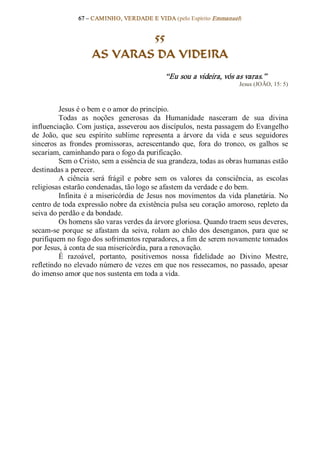 67 – CAMINHO, VERDADE E VIDA (pelo Espírito Emmanuel) 


                             55
                     AS VARAS DA VIDEIRA 
                                                “Eu sou a videira, vós as varas.”  
                                                                          Jesus (JOÃO, 15: 5) 



         Jesus é o bem e o amor do princípio. 
         Todas  as  noções  generosas  da  Humanidade  nasceram  de  sua  divina 
influenciação. Com justiça, asseverou aos discípulos, nesta passagem do Evangelho 
de  João,  que  seu  espírito  sublime  representa  a  árvore  da  vida  e  seus  seguidores 
sinceros  as  frondes  promissoras,  acrescentando  que,  fora  do  tronco,  os  galhos  se 
secariam, caminhando para o fogo da purificação. 
         Sem o Cristo, sem a essência de sua grandeza, todas as obras humanas estão 
destinadas a perecer. 
         A  ciência  será  frágil  e  pobre  sem  os  valores  da  consciência,  as  escolas 
religiosas estarão condenadas, tão logo se afastem da verdade e do bem. 
         Infinita  é  a  misericórdia  de  Jesus  nos  movimentos  da  vida  planetária.  No 
centro de toda expressão nobre da existência pulsa seu coração amoroso, repleto da 
seiva do perdão e da bondade. 
         Os homens são varas verdes da árvore gloriosa. Quando traem seus deveres, 
secam­se  porque  se  afastam  da  seiva,  rolam  ao  chão  dos  desenganos,  para  que  se 
purifiquem no fogo dos sofrimentos reparadores, a fim de serem novamente tomados 
por Jesus, à conta de sua misericórdia, para a renovação. 
         É  razoável,  portanto,  positivemos  nossa  fidelidade  ao  Divino  Mestre, 
refletindo no elevado número de vezes em que nos ressecamos, no passado, apesar 
do imenso amor que nos sustenta em toda a vida.
 