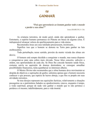 70 – Fr ancisco Cândido Xavier  


                                      58
                                    GANHAR 

                           “Pois que aproveitaria ao homem ganhar todo o mundo 
                  e perder a sua alma?”  
                                                                     Jesus (MARCOS, 8: 36) 



          As  criaturas  terrestres,  de  modo  geral,  ainda  não  aprenderam  a  ganhar. 
Entretanto,  o  espírito humano permanece  no  Planeta  em  busca  de  alguma  coisa. É 
indispensável alcançar valores de aperfeiçoamento para a vida eterna. 
          Recomendou Jesus aos seus tutelados procurassem, insistissem... 
          Significa  isso  que  o  homem  se  demora  na  Terra  para  ganhar  na  luta 
enobrecedora. 
          Toda  perturbação,  nesse  sentido,  provém  da  mente  viciada  das  almas  em 
desvio. 
          O homem está sempre decidido a conquistar o mundo, mas nunca disposto 
a  conquistar­se  para  uma  esfera  mais  elevada.  Nesse  falso  conceito,  subverte  a 
ordem, nas  oportunidades  de  cada  dia.  Se  Deus  lhe concede  bastante  saúde  física, 
costuma  usá­la  na  aquisição  da  doença  destruidora;  se  consegue  amealhar 
possibilidades financeiras, tenta açambarcar os interesses alheios. 
          O Mestre Divino não recomendou que a alma humana deva movimentar­se 
despida de objetivos e aspirações de ganho; salientou apenas que o homem necessita 
conhecer o que procura, que espécie de lucros almeja, a que fins se propõe em suas 
atividades terrestres. 
          Se teus desejos repousam nas aquisições factícias, relativamente a situações 
passageiras ou a patrimônios fadados ao apodrecimento, renova, enquanto é tempo, 
a  visão  espiritual,  porque  de  nada  vale  ganhar  o  mundo  que  te  não  pertence  e 
perderes a ti mesmo, indefinidamente, para a vida imortal.
 