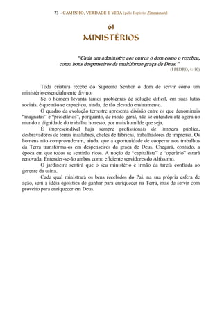 73 – CAMINHO, VERDADE E VIDA (pelo Espírito Emmanuel) 


                                     61
                                MINISTÉRIOS 

                          “Cada um administre aos outros o dom como o recebeu, 
                   como bons despenseiros da multiforme graça de Deus.”  
                                                                              (I PEDRO, 4: 10) 



          Toda  criatura  recebe  do  Supremo  Senhor  o  dom  de  servir  como  um 
ministério essencialmente divino. 
          Se  o  homem  levanta  tantos  problemas  de  solução  difícil,  em  suas  lutas 
sociais, é que não se capacitou, ainda, de tão elevado ensinamento. 
          O  quadro  da  evolução  terrestre  apresenta  divisão  entre  os  que  denominais 
“magnatas” e “proletários”, porquanto, de modo geral, não se entendeu até agora no 
mundo a dignidade do trabalho honesto, por mais humilde que seja. 
          É  imprescindível  haja  sempre  profissionais  de  limpeza  pública, 
desbravadores de terras insalubres, chefes de fábricas, trabalhadores de imprensa. Os 
homens  não  compreenderam,  ainda,  que  a  oportunidade  de  cooperar nos  trabalhos 
da  Terra  transforma­os  em  despenseiros  da  graça  de  Deus.  Chegará,  contudo,  a 
época  em  que  todos  se  sentirão ricos.  A  noção  de  “capitalista”  e  “operário”  estará 
renovada. Entender­se­ão ambos como eficiente servidores do Altíssimo. 
          O  jardineiro  sentirá  que  o  seu  ministério  é  irmão  da  tarefa  confiada  ao 
gerente da usina. 
          Cada  qual  ministrará  os  bens  recebidos  do  Pai,  na  sua  própria  esfera  de 
ação, sem a idéia egoística de ganhar para enriquecer  na Terra, mas de servir com 
proveito para enriquecer em Deus.
 