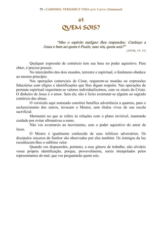75 – CAMINHO, VERDADE E VIDA (pelo Espírito Emmanuel) 


                                    63
                                QUEM SOIS? 

                             “Mas  o  espírito  maligno  lhes  respondeu:  Conheço  a 
                   J esus e bem sei quem é Paulo; mas vós, quem sois?”  
                                                                               (ATOS, 19: 15) 



          Qualquer  expressão  de  comércio  tem  sua  base  no  poder  aquisitivo.  Para 
obter, é preciso possuir. 
          No intercâmbio dos dois mundos, terrestre e espiritual, o fenômeno obedece 
ao mesmo princípio. 
          Nas  operações  comerciais  de  César,  requerem­se  moedas  ou  expressões 
fiduciárias  com  efígies  e identificações  que  lhes  digam respeito.  Nas  operações  de 
permuta espiritual requisitam­se valores individualíssimos, com os sinais do Cristo. 
O dinheiro de Jesus é o amor. Sem ele, não é lícito aventurar­se alguém ao sagrado 
comércio das almas. 
          O versículo aqui nomeado constitui benéfica advertência a quantos, para o 
esclarecimento  dos  outros,  invocam  o  Mestre,  sem  títulos  vivos  de  sua  escola 
sacrificial. 
          Mormente  no  que  se  refere  às  relações  com  o  plano  invisível,  mantendo 
cuidado por evitar afirmativas a esmo. 
          Não  vos  aventureis  ao  movimento,  sem  o  poder  aquisitivo  do  amor  de 
Jesus. 
          O  Mestre  é  igualmente  conhecido  de  seus  infelizes  adversários.  Os 
discípulos sinceros do Senhor são observados por eles também. Os inimigos da luz 
reconhecem­lhes o sublime valor. 
          Quando  vos  dispuserdes,  portanto,  a  esse  gênero  de  trabalho,  não  olvideis 
vossa  própria  identificação,  porque,  provavelmente,  sereis  interpelados  pelos 
representantes do mal, que vos perguntarão quem sois.
 