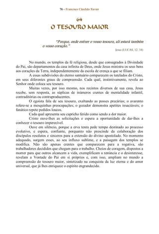 76 – Fr ancisco Cândido Xavier  


                                64
                         O TESOURO MAIOR 

                            “Porque, onde estiver o vosso tesouro, ali estará também 
                   o vosso coração.”  
                                                                        Jesus (LUCAS, 12: 34) 



         No mundo, os templos da fé religiosa, desde que consagrados à Divindade 
do Pai, são departamentos da casa infinita de Deus, onde Jesus ministra os seus bens 
aos corações da Terra, independentemente da escola de crença a que se filiam. 
         A essas subdivisões do eterno santuário comparecem os tutelados do Cristo, 
em  seus  diferentes  graus  de  compreensão.  Cada  qual,  instintivamente,  revela  ao 
Senhor onde coloca seu tesouro. 
         Muitas  vezes,  por  isso  mesmo,  nos  recintos  diversos  de  sua  casa,  Jesus 
recebe,  sem  resposta,  as  súplicas  de  inúmeros  crentes  de  mentalidade  infantil, 
contraditórias ou contraproducentes. 
         O  egoísta  fala  de  seu  tesouro,  exaltando  as  posses  precárias;  o  avarento 
refere­se  a  mesquinhas  preocupações;  o  gozador  demonstra  apetites  insaciáveis;  o 
fanático repete pedidos loucos. 
         Cada qual apresenta seu capricho ferido como sendo a dor maior. 
         Cristo  ouve­lhes  as  solicitações  e  espera  a  oportunidade  de  dar­lhes  a 
conhecer o tesouro imperecível. 
         Ouve  em  silêncio,  porque  a  erva  tenra  pede  tempo  destinado  ao  processo 
evolutivo,  e  espera,  confiante,  porquanto  não  prescinde  da  colaboração  dos 
discípulos resolutos  e  sinceros para a extensão do divino apostolado. No momento 
adequado,  surgem  esses,  ao  seu  influxo  sublime,  e  a  paisagem  dos  templos  se 
modifica.  Não  são  apenas  crentes  que  comparecem  para  a  rogativa,  são 
trabalhadores decididos que chegam para o trabalho. Cheios de coragem, dispostos a 
morrer para que outros alcancem a vida, exemplificam a renúncia e o desinteresse, 
revelam  a  Vontade  do  Pai  em  si  próprios  e,  com  isso,  ampliam  no  mundo  a 
compreensão  do  tesouro  maior,  sintetizado  na  conquista  da  luz  eterna  e  do  amor 
universal, que já lhes enriquece o espírito engrandecido.
 
