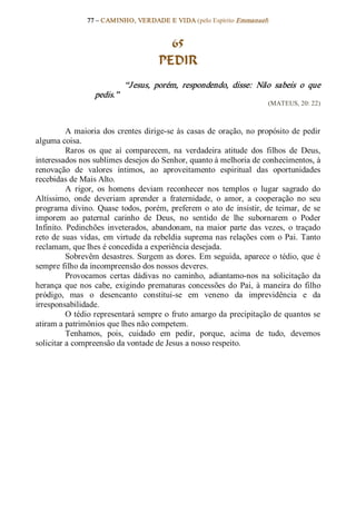 77 – CAMINHO, VERDADE E VIDA (pelo Espírito Emmanuel) 


                                            65
                                          PEDIR 
                                “J esus,  porém,  respondendo,  disse:  Não  sabeis  o  que 
                    pedis.”  
                                                                              (MATEUS, 20: 22) 



           A  maioria  dos  crentes  dirige­se  às  casas  de  oração,  no  propósito  de  pedir 
alguma coisa. 
           Raros  os  que  aí  comparecem,  na  verdadeira  atitude  dos  filhos  de  Deus, 
interessados nos sublimes desejos do Senhor, quanto à melhoria de conhecimentos, à 
renovação  de  valores  íntimos,  ao  aproveitamento  espiritual  das  oportunidades 
recebidas de Mais Alto. 
           A  rigor,  os  homens  deviam  reconhecer  nos  templos  o  lugar  sagrado  do 
Altíssimo,  onde  deveriam  aprender  a  fraternidade,  o  amor,  a  cooperação  no  seu 
programa  divino.  Quase  todos,  porém,  preferem  o  ato  de  insistir,  de  teimar,  de  se 
imporem  ao  paternal  carinho  de  Deus,  no  sentido  de  lhe  subornarem  o  Poder 
Infinito.  Pedinchões  inveterados,  abandonam,  na  maior  parte  das  vezes,  o  traçado 
reto  de  suas  vidas,  em  virtude  da rebeldia  suprema nas relações  com  o  Pai.  Tanto 
reclamam, que lhes é concedida a experiência desejada. 
           Sobrevêm desastres. Surgem as dores. Em seguida, aparece o tédio, que é 
sempre filho da incompreensão dos nossos deveres. 
           Provocamos  certas  dádivas  no  caminho,  adiantamo­nos  na  solicitação  da 
herança  que  nos  cabe,  exigindo  prematuras  concessões  do  Pai,  à  maneira  do  filho 
pródigo,  mas  o  desencanto  constitui­se  em  veneno  da  imprevidência  e  da 
irresponsabilidade. 
           O tédio representará sempre o  fruto amargo da precipitação de quantos se 
atiram a patrimônios que lhes não competem. 
           Tenhamos,  pois,  cuidado  em  pedir,  porque,  acima  de  tudo,  devemos 
solicitar a compreensão da vontade de Jesus a nosso respeito.
 