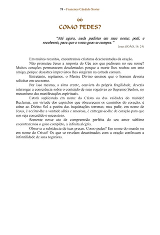 78 – Fr ancisco Cândido Xavier  


                                  66
                              COMO PEDES? 
                          “Até  agora,  nada  pedistes  em  meu  nome;  pedi,  e 
                  recebereis, para que o vosso gozo se cumpra.”  
                                                                        Jesus (JOÃO, 16: 24) 



          Em muitos recantos, encontramos criaturas desencantadas da oração. 
          Não  prometeu  Jesus  a  resposta  do  Céu  aos  que  pedissem  no  seu  nome? 
Muitos  corações  permanecem  desalentados  porque  a  morte  lhes  roubou  um  ente 
amigo, porque desastres imprevistos lhes surgiram na estrada comum. 
          Entretanto,  repitamos,  o  Mestre  Divino  ensinou  que  o  homem  deveria 
solicitar em seu nome. 
          Por  isso  mesmo,  a  alma  crente,  convicta  da  própria  fragilidade,  deveria 
interrogar a consciência sobre o conteúdo de suas rogativas ao Supremo Senhor, no 
mecanismo das manifestações espirituais. 
          Estará  suplicando  em  nome  do  Cristo  ou  das  vaidades  do  mundo? 
Reclamar,  em  virtude  dos  caprichos  que  obscurecem  os  caminhos  do  coração,  é 
atirar  ao  Divino  Sol  a  poeira  das  inquietações  terrenas;  mas  pedir,  em  nome  de 
Jesus, é aceitar­lhe a vontade sábia e amorosa, é entregar­se­lhe de coração para que 
nos seja concedido o necessário. 
          Somente  nesse  ato  de  compreensão  perfeita  do  seu  amor  sublime 
encontraremos o gozo completo, a infinita alegria. 
          Observa a substância de tuas preces. Como pedes? Em nome do mundo ou 
em  nome  do  Cristo?  Os  que  se  revelam  desanimados  com  a  oração  confessam  a 
infantilidade de suas rogativas.
 