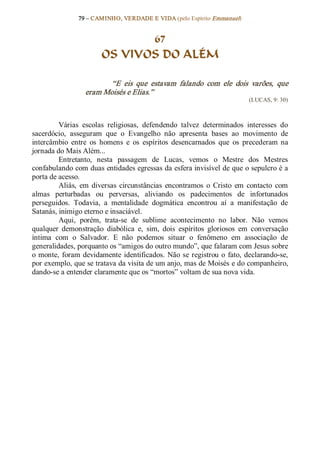 79 – CAMINHO, VERDADE E VIDA (pelo Espírito Emmanuel) 


                               67
                        OS VIVOS DO ALÉM 

                         “E  eis  que  estavam  falando  com  ele  dois  varões,  que 
                  eram Moisés e Elias.”  
                                                                             (LUCAS, 9: 30) 



         Várias  escolas  religiosas,  defendendo  talvez  determinados  interesses  do 
sacerdócio,  asseguram  que  o  Evangelho  não  apresenta  bases  ao  movimento  de 
intercâmbio  entre  os  homens  e  os  espíritos  desencarnados  que  os  precederam  na 
jornada do Mais Além... 
         Entretanto,  nesta  passagem  de  Lucas,  vemos  o  Mestre  dos  Mestres 
confabulando com duas entidades egressas da esfera invisível de que o sepulcro é a 
porta de acesso. 
         Aliás,  em  diversas  circunstâncias  encontramos  o  Cristo  em  contacto  com 
almas  perturbadas  ou  perversas,  aliviando  os  padecimentos  de  infortunados 
perseguidos.  Todavia,  a  mentalidade  dogmática  encontrou  aí  a  manifestação  de 
Satanás, inimigo eterno e insaciável. 
         Aqui,  porém,  trata­se  de  sublime  acontecimento  no  labor.  Não  vemos 
qualquer  demonstração  diabólica  e,  sim,  dois  espíritos  gloriosos  em  conversação 
íntima  com  o  Salvador.  E  não  podemos  situar  o  fenômeno  em  associação  de 
generalidades, porquanto os “amigos do outro mundo”, que falaram com Jesus sobre 
o  monte,  foram  devidamente  identificados.  Não  se  registrou  o  fato,  declarando­se, 
por exemplo, que se tratava da visita de um anjo, mas de Moisés e do companheiro, 
dando­se a entender claramente que os “mortos” voltam de sua nova vida.
 