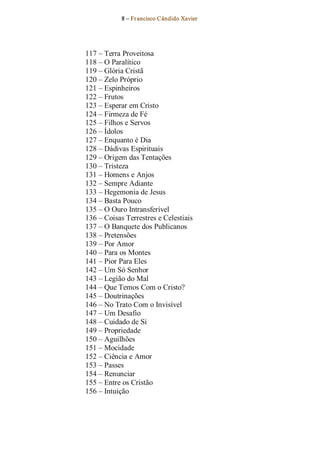 8 – Fr ancisco Cândido Xavier  




117 – Terra Proveitosa 
118 – O Paralítico 
119 – Glória Cristã 
120 – Zelo Próprio 
121 – Espinheiros 
122 – Frutos 
123 – Esperar em Cristo 
124 – Firmeza de Fé 
125 – Filhos e Servos 
126 – Ídolos 
127 – Enquanto é Dia 
128 – Dádivas Espirituais 
129 – Origem das Tentações 
130 – Tristeza 
131 – Homens e Anjos 
132 – Sempre Adiante 
133 – Hegemonia de Jesus 
134 – Basta Pouco 
135 – O Ouro Intransferível 
136 – Coisas Terrestres e Celestiais 
137 – O Banquete dos Publicanos 
138 – Pretensões 
139 – Por Amor 
140 – Para os Montes 
141 – Pior Para Eles 
142 – Um Só Senhor 
143 – Legião do Mal 
144 – Que Temos Com o Cristo? 
145 – Doutrinações 
146 – No Trato Com o Invisível 
147 – Um Desafio 
148 – Cuidado de Si 
149 – Propriedade 
150 – Aguilhões 
151 – Mocidade 
152 – Ciência e Amor 
153 – Passes 
154 – Renunciar 
155 – Entre os Cristão 
156 – Intuição
 