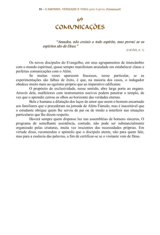 81 – CAMINHO, VERDADE E VIDA (pelo Espírito Emmanuel) 


                                  69
                             COMUNICAÇÕES 

                            “Amados,  não  creiais  a  todo  espírito,  mas  provai  se  os 
                   espíritos são de Deus.”  
                                                                                  (I JOÃO, 4: 1) 



          Os novos discípulos do Evangelho, em seus agrupamentos  de intercâmbio 
com o mundo espiritual, quase sempre manifestam ansiedade em estabelecer claras e 
perfeitas comunicações com o Além. 
          Se  muitas  vezes  aparecem  fracassos,  nesse  particular,  se  as 
experimentações  são  falhas  de  êxito,  é  que,  na  maioria  dos  casos,  o  indagador 
obedece muito mais ao egoísmo próprio que ao imperativo edificante. 
          O  propósito  de  exclusividade,  nesse  sentido,  abre  larga  porta  ao  engano. 
Através  dela,  malfeitores  com  instrumentos  nocivos  podem  penetrar  o  templo,  de 
vez que o aprendiz cerrou os olhos ao horizonte das verdades eternas. 
          Bela e humana a dilatação dos laços de amor que unem o homem encarnado 
aos familiares que o precederam na jornada de Além­Túmulo, mas é inaceitável que 
o  estudante  obrigue  quem  lhe  serviu  de  pai  ou  de  irmão  a  interferir  nas  situações 
particulares que lhe dizem respeito. 
          Haverá sempre quem dispense luz nas assembléias de homens sinceros, O 
programa  de  semelhante  assistência,  contudo,  não  pode  ser  substancialmente 
organizado  pelas  criaturas,  muita  vez  inscientes  das  necessidades  próprias.  Em 
virtude  disso,  recomendou  o  apóstolo  que  o  discípulo  atente,  não  para  quem  fale, 
mas para a essência das palavras, a fim de certificar­se se o visitante vem de Deus.
 
