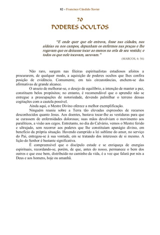82 – Fr ancisco Cândido Xavier  


                                70
                         PODERES OCULTOS 

                            “E  onde  quer  que  ele  entrava,  fosse  nas  cidades,  nas 
                   aldeias ou nos campos, depunham os enfermos nas praças e lhe 
                   rogavam que os deixasse tocar ao menos na orla de seu vestido; e 
                   todos os que nele tocavam, saravam.”  
                                                                            (MARCOS, 6: 56) 



          Não  raro,  surgem  nas  fileiras  espiritualistas  estudiosos  afoitos  a 
procurarem,  de  qualquer  modo,  a  aquisição  de  poderes  ocultos  que  lhes  confira 
posição  de  evidência.  Comumente,  em  tais  circunstâncias,  enchem­se  das 
afirmativas de grande alcance. 
          O anseio de melhorar­se, o desejo de equilíbrio, a intenção de manter a paz, 
constituem  belos  propósitos;  no  entanto,  é  recomendável  que  o  aprendiz  não  se 
entregue  a  preocupações  de  notoriedade,  devendo  palmilhar  o  terreno  dessas 
cogitações com a cautela possível. 
          Ainda aqui, o Mestre Divino oferece a melhor exemplificação. 
          Ninguém  reuniu  sobre  a  Terra  tão  elevadas  expressões  de  recursos 
desconhecidos  quanto  Jesus.  Aos  doentes,  bastava tocar­lhe  as  vestiduras  para  que 
se  curassem  de  enfermidades  dolorosas;  suas  mãos  devolviam  o  movimento  aos 
paralíticos, a visão aos cegos. Entretanto, no dia do Calvário, vemos o Mestre ferido 
e  ultrajado,  sem  recorrer  aos  poderes  que  lhe  constituíam  apanágio  divino,  em 
benefício da própria situação. Havendo cumprido a lei sublime do amor, no serviço 
do  Pai,  entregou­se  à  sua  vontade,  em  se  tratando  dos  interesses  de  si  mesmo.  A 
lição do Senhor é bastante significativa. 
          É  compreensível  que  o  discípulo  estude  e  se  enriqueça  de  energias 
espirituais,  recordando­se,  porém,  de  que,  antes  do  nosso,  permanece  o  bem  dos 
outros e que esse bem, distribuído no caminho da vida, é a voz que falará por nós a 
Deus e aos homens, hoje ou amanhã.
 