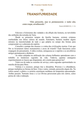 84 – Fr ancisco Cândido Xavier  


                                72
                         TRANSITORIEDADE 

                          “Eles  perecerão,  mas  tu  permanecerás;  e  todos  eles, 
                   como roupa, envelhecerão.”  
                                                                      Paulo (HEBREUS, 1: 11) 



          Fala­nos o Eclesiastes das vaidades e da aflição dos homens, no torvelinho 
das ambições desvairadas da Terra. 
          Desde  os  primeiros  tempos  da  família  humana,  existem  criaturas 
confundidas  nos  falsos  valores  do  mundo.  Entretanto,  bastaria  meditar  alguns 
minutos  na  transitoriedade  de  tudo  o  que  palpita  no  campo  das  formas  para 
compreender­se a soberania do espírito. 
          Consultai a pompa dos museus e a ruína das civilizações mortas. Com que 
fim  se  levantaram  tantos  monumentos  e  arcos  de  triunfo?  Tudo  funcionou  como 
roupagem do pensamento. A idéia evoluiu, enriqueceu­se o espírito e os envoltórios 
antigos permanecem a distância. 
          As mãos calejadas na edificação das colunas brilhantes aprenderam com o 
trabalho  os  luminosos  segredos  da  vida.  Todavia,  quantas  amarguras 
experimentaram os loucos que disputaram, até a morte para possuí­las? 
          Valei­vos de todas as ocasiões de serviço, como sagradas oportunidades na 
marcha divina para Deus. 
          Valiosa  é  a  escassez,  porque  traz  a  disciplina.  Preciosa  é  a  abundância, 
porque multiplica as formas do bem. Uma e outra, contudo, perecerão algum dia. Na 
esfera carnal, a glória e a miséria constituem molduras de temporária apresentação. 
Ambas  passam.  Somente  Jesus  e  a  Lei  Divina  perseveram  para  nós  outros,  como 
portas de vida e redenção.
 