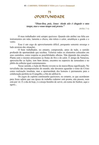 85 – CAMINHO, VERDADE E VIDA (pelo Espírito Emmanuel) 


                                 73
                            OPORTUNIDADE 
                          “Disse­lhes,  pois,  J esus:  Ainda  não  é  chegado  o  meu 
                  tempo, mas o vosso tempo está pronto.”  
                                                                               (JOÃO, 7: 6) 



         O mau trabalhador está sempre queixoso. Quando não atribui sua falta aos 
instrumentos  em  mão,  lamenta a  chuva, não  tolera  o  calor,  amaldiçoa  a  geada  e  o 
vento. 
         Esse  é  um  cego  de  aproveitamento  difícil,  porquanto  somente  enxerga  o 
lado arestoso das situações. 
         O  bom  trabalhador,  no  entanto,  compreende,  antes  de  tudo,  o  sentido 
profundo  da  oportunidade  que recebeu.  Valoriza  todos  os  elementos  colocados  em 
seus  caminhos, como respeita as possibilidades alheias. Não depende das estações. 
Planta com o mesmo entusiasmo as frutas do frio e do calor. É amigo da Natureza, 
aproveita­lhe  as  lições,  tem  bom  ânimo,  encontra  na  aspereza  da  semeadura  e  no 
júbilo da colheita igual contentamento. 
         Nesse sentido, a lição do Mestre reveste­se de maravilhosa significação. No 
torvelinho das incompreensões do mundo, não devemos aguardar o reino do Cristo 
como  realização  imediata,  mas  a  oportunidade  dos  homens  é  permanente  para  a 
colaboração perfeita no Evangelho, a fim de edificá­lo. 
         Os cegos de espírito continuarão queixosos; no entanto, os  que acordaram 
para Jesus sabem que sua época de trabalho redentor está pronta, não passou, nem 
está por vir. É o dia de hoje, é o ensejo bendito de servir, em nome do Senhor, aqui e 
agora...
 