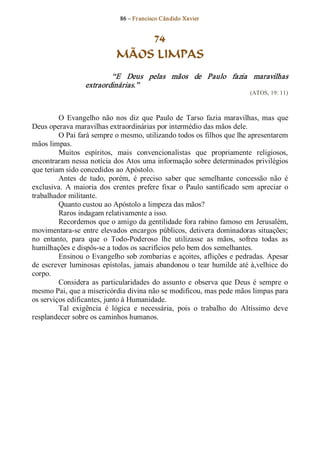86 – Fr ancisco Cândido Xavier  


                                  74
                              MÃOS LIMPAS 
                           “E  Deus  pelas  mãos  de  Paulo  fazia  maravilhas 
                   extraordinárias.”  
                                                                               (ATOS, 19: 11) 



         O  Evangelho  não  nos  diz  que  Paulo  de  Tarso  fazia  maravilhas,  mas  que 
Deus operava maravilhas extraordinárias por intermédio das mãos dele. 
         O Pai fará sempre o mesmo, utilizando todos os filhos que lhe apresentarem 
mãos limpas. 
         Muitos  espíritos,  mais  convencionalistas  que  propriamente  religiosos, 
encontraram nessa notícia dos Atos uma informação sobre determinados privilégios 
que teriam sido concedidos ao Apóstolo. 
         Antes  de  tudo,  porém,  é  preciso  saber  que  semelhante  concessão  não  é 
exclusiva.  A  maioria  dos  crentes  prefere  fixar  o  Paulo  santificado  sem  apreciar  o 
trabalhador militante. 
         Quanto custou ao Apóstolo a limpeza das mãos? 
         Raros indagam relativamente a isso. 
         Recordemos que o amigo da gentilidade fora rabino famoso em Jerusalém, 
movimentara­se  entre elevados  encargos  públicos,  detivera dominadoras  situações; 
no  entanto,  para  que  o  Todo­Poderoso  lhe  utilizasse  as  mãos,  sofreu  todas  as 
humilhações e dispôs­se a todos os sacrifícios pelo bem dos semelhantes. 
         Ensinou o Evangelho sob zombarias e açoites, aflições e pedradas. Apesar 
de  escrever  luminosas  epístolas,  jamais  abandonou  o  tear humilde  até à,velhice  do 
corpo. 
         Considera  as  particularidades  do  assunto  e  observa  que  Deus  é  sempre  o 
mesmo Pai, que a misericórdia divina não se modificou, mas pede mãos limpas para 
os serviços edificantes, junto à Humanidade. 
         Tal  exigência  é  lógica  e  necessária,  pois  o  trabalho  do  Altíssimo  deve 
resplandecer sobre os caminhos humanos.
 