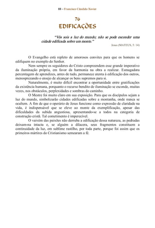 88 – Fr ancisco Cândido Xavier  


                                     76
                                EDIFICAÇÕES 
                           “Vós  sois  a  luz  do  mundo;  não  se  pode  esconder  uma 
                   cidade edificada sobre um monte.”  
                                                                        Jesus (MATEUS, 5: 14) 



          O  Evangelho  está  repleto  de  amorosos  convites  para  que  os  homens  se 
edifiquem no exemplo do Senhor. 
          Nem sempre os seguidores do Cristo compreendem esse grande imperativo 
da  iluminação  própria,  em  favor  da  harmonia  na  obra  a  realizar.  Esmagadora 
percentagem de aprendizes, antes de tudo, permanece atenta à edificação dos outros, 
menosprezando o ensejo de alcançar os bens supremos para si. 
          Naturalmente,  é  muito  difícil  encontrar  a  oportunidade  entre  gratificações 
da existência humana, porquanto o recurso bendito de iluminação se esconde, muitas 
vezes, nos obstáculos, perplexidades e sombras do caminho. 
          O Mestre foi muito claro em sua exposição. Para que os discípulos sejam a 
luz  do  mundo,  simbolizarão  cidades  edificadas  sobre  a  montanha,  onde  nunca  se 
ocultem. A fim de que o operário de Jesus funcione como expressão de claridade na 
vida,  é  indispensável  que  se  eleve  ao  monte  da  exemplificação,  apesar  das 
dificuldades  da  subida  angustiosa,  apresentando­se  a  todos  na  categoria  de 
construção cristã. Tal cometimento é imperecível. 
          O vaivém das paixões não derruba a edificação dessa natureza, as pedradas 
deixam­na  intacta  e,  se  alguém  a  dilacera,  seus  fragmentos  constituem  a 
continuidade  da  luz,  em  sublime  rastilho,  por  toda  parte,  porque  foi  assim  que  os 
primeiros mártires do Cristianismo semearam a fé.
 