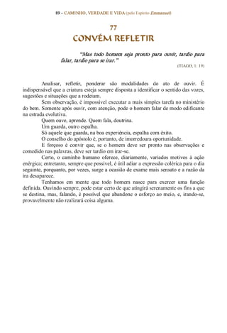 89 – CAMINHO, VERDADE E VIDA (pelo Espírito Emmanuel) 


                                77
                          CONVÉM REFLETIR 
                             “Mas  todo  homem  seja  pronto  para  ouvir,  tardio  para 
                   falar, tardio para se irar.”  
                                                                                (TIAGO, 1: 19) 



          Analisar,  refletir,  ponderar  são  modalidades  do  ato  de  ouvir.  É 
indispensável que a criatura esteja sempre disposta a identificar o sentido das vozes, 
sugestões e situações que a rodeiam. 
          Sem observação, é impossível executar a mais simples tarefa no ministério 
do bem. Somente após ouvir, com atenção, pode o homem falar de modo edificante 
na estrada evolutiva. 
          Quem ouve, aprende. Quem fala, doutrina. 
          Um guarda, outro espalha. 
          Só aquele que guarda, na boa experiência, espalha com êxito. 
          O conselho do apóstolo é, portanto, de imorredoura oportunidade. 
          E  forçoso  é  convir  que,  se  o  homem  deve  ser  pronto  nas  observações  e 
comedido nas palavras, deve ser tardio em irar­se. 
          Certo,  o  caminho  humano  oferece,  diariamente,  variados  motivos  à  ação 
enérgica; entretanto, sempre que possível, é útil adiar a expressão colérica para o dia 
seguinte, porquanto, por vezes, surge a ocasião de exame mais sensato e a razão da 
ira desaparece. 
          Tenhamos  em  mente  que  todo  homem  nasce  para  exercer  uma  função 
definida. Ouvindo sempre, pode estar certo de que atingirá serenamente os fins a que 
se  destina,  mas,  falando,  é  possível  que abandone  o  esforço  ao  meio,  e,  irando­se, 
provavelmente não realizará coisa alguma.
 