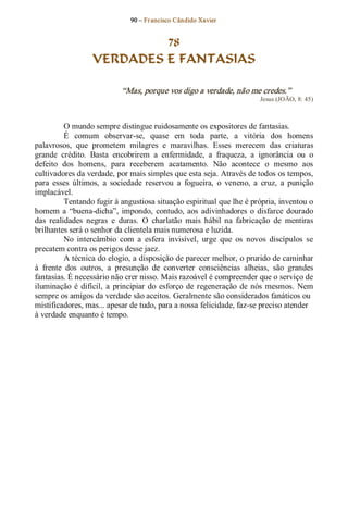 90 – Fr ancisco Cândido Xavier  


                            78
                   VERDADES E FANTASIAS 

                             “Mas, porque vos digo a verdade, não me credes.”  
                                                                           Jesus (JOÃO, 8: 45) 



          O mundo sempre distingue ruidosamente os expositores de fantasias. 
          É  comum  observar­se,  quase  em  toda  parte,  a  vitória  dos  homens 
palavrosos,  que  prometem  milagres  e  maravilhas.  Esses  merecem  das  criaturas 
grande  crédito.  Basta  encobrirem  a  enfermidade,  a  fraqueza,  a  ignorância  ou  o 
defeito  dos  homens,  para  receberem  acatamento.  Não  acontece  o  mesmo  aos 
cultivadores da verdade, por mais simples que esta seja. Através de todos os tempos, 
para  esses  últimos,  a  sociedade  reservou  a  fogueira,  o  veneno,  a  cruz,  a  punição 
implacável. 
          Tentando fugir à angustiosa situação espiritual que lhe é própria, inventou o 
homem  a  “buena­dicha”,  impondo,  contudo,  aos  adivinhadores  o  disfarce  dourado 
das  realidades  negras  e  duras.  O  charlatão  mais  hábil  na  fabricação  de  mentiras 
brilhantes será o senhor da clientela mais numerosa e luzida. 
          No  intercâmbio  com  a  esfera  invisível,  urge  que  os  novos  discípulos  se 
precatem contra os perigos desse jaez. 
          A técnica do elogio, a disposição de parecer melhor, o prurido de caminhar 
à  frente  dos  outros,  a  presunção  de  converter  consciências  alheias,  são  grandes 
fantasias. É necessário não crer nisso. Mais razoável é compreender que o serviço de 
iluminação  é  difícil,  a  principiar  do  esforço  de  regeneração  de  nós  mesmos.  Nem 
sempre os amigos da verdade são aceitos. Geralmente são considerados fanáticos ou 
mistificadores, mas... apesar de tudo, para a nossa felicidade, faz­se preciso atender 
à verdade enquanto é tempo.
 