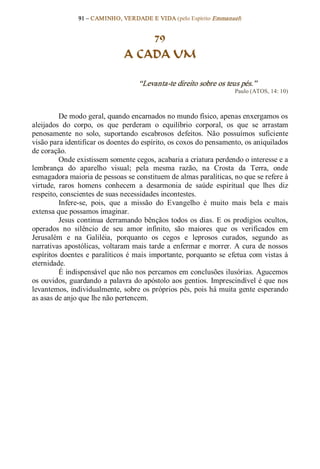 91 – CAMINHO, VERDADE E VIDA (pelo Espírito Emmanuel) 


                                      79
                                  A CADA UM 

                                       “Levanta­te direito sobre os teus pés.”  
                                                                           Paulo (ATOS, 14: 10) 



          De modo geral, quando encarnados no mundo físico, apenas enxergamos os 
aleijados  do  corpo,  os  que  perderam  o  equilíbrio  corporal,  os  que  se  arrastam 
penosamente  no  solo,  suportando  escabrosos  defeitos.  Não  possuímos  suficiente 
visão para identificar os doentes do espírito, os coxos do pensamento, os aniquilados 
de coração.
          Onde existissem somente cegos, acabaria a criatura perdendo o interesse e a 
lembrança  do  aparelho  visual;  pela  mesma  razão,  na  Crosta  da  Terra,  onde 
esmagadora maioria de pessoas se constituem de almas paralíticas, no que se refere à 
virtude,  raros  homens  conhecem  a  desarmonia  de  saúde  espiritual  que  lhes  diz 
respeito, conscientes de suas necessidades incontestes. 
          Infere­se,  pois,  que  a  missão  do  Evangelho  é  muito  mais  bela  e  mais 
extensa que possamos imaginar. 
          Jesus  continua  derramando  bênçãos  todos  os  dias.  E  os  prodígios  ocultos, 
operados  no  silêncio  de  seu  amor  infinito,  são  maiores  que  os  verificados  em 
Jerusalém  e  na  Galiléia,  porquanto  os  cegos  e  leprosos  curados,  segundo  as 
narrativas  apostólicas,  voltaram mais  tarde  a  enfermar  e  morrer.  A  cura  de  nossos 
espíritos  doentes  e  paralíticos  é  mais  importante,  porquanto  se  efetua  com  vistas  à 
eternidade.
          É indispensável que não nos percamos em conclusões ilusórias. Agucemos 
os  ouvidos, guardando a palavra do apóstolo aos gentios. Imprescindível é que nos 
levantemos, individualmente, sobre  os próprios pés, pois há muita gente esperando 
as asas de anjo que lhe não pertencem.
 