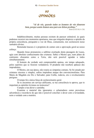 92 – Fr ancisco Cândido Xavier  


                                      80
                                   OPINIÕES 

                          “Ai  de  vós,  quando  todos  os  homens  de  vós  disserem 
                  bem, porque assim faziam seus pais aos falsos profetas.”  
                                                                        Jesus (LUCAS, 6: 26) 



          Indubitavelmente,  muitas  pessoas  existem  de  parecer  estimável,  às  quais 
podemos recorrer nos momentos oportunos, mas que ninguém despreze a opinião da 
própria  consciência,  porquanto  a  voz  de  Deus,  comumente,  nos  esclarecerá  nesse 
santuário divino. 
          Rematada loucura é o propósito de contar com a aprovação geral ao nosso 
esforço. 
          Quando  Jesus  pronunciou  a  sublime  exortação  desta  passagem  de  Lucas, 
agiu  com  absoluto  conhecimento das  criaturas.  Sabia  o  Mestre  que, num  plano  de 
contrastes  chocantes  como  a  Terra,  não  será  possível  agradar  a  todos 
simultaneamente. 
          O  homem  da  verdade  será  compreendido  apenas,  em  tempo  adequado, 
pelos  espíritos  que  se  fizerem  verdadeiros.  O  prudente  não  receberá  aplauso  dos 
imprudentes. 
          O Mestre, em sua época, não reuniu as simpatias comuns. Se foi amado por 
criaturas  sinceras  e  simples,  sofreu  impiedoso  ataque  dos  convencionalistas.  Para 
Maria  de  Magdala  era  Ele  o  Salvador;  para  Caifás,  todavia,  era  o  revolucionário 
perigoso. 
          O tempo foi a única força de esclarecimento geral. 
          Se te encontras em serviço edificante, se tua consciência te aprova, que te 
importam as opiniões levianas ou insinceras? 
          Cumpre o teu dever e caminha. 
          Examina  o  material  dos  ignorantes  e  caluniadores  como  proveitosa 
advertência e recorda­te de que não é possível conciliar o dever com a leviandade, 
nem a verdade com a mentira.
 