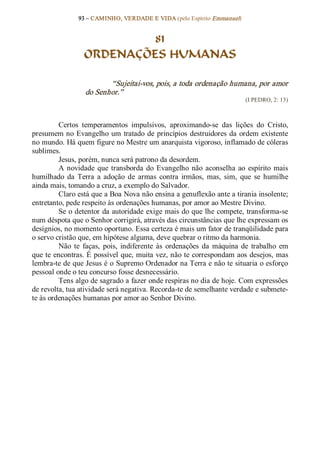 93 – CAMINHO, VERDADE E VIDA (pelo Espírito Emmanuel) 


                           81
                  ORDENAÇÕES HUMANAS 

                         “Sujeitai­vos, pois, a toda ordenação humana, por amor 
                  do Senhor.”  
                                                                            (I PEDRO, 2: 13) 



         Certos  temperamentos  impulsivos,  aproximando­se  das  lições  do  Cristo, 
presumem no  Evangelho  um  tratado  de  princípios  destruidores  da  ordem  existente 
no mundo. Há quem figure no Mestre um anarquista vigoroso, inflamado de cóleras 
sublimes. 
         Jesus, porém, nunca será patrono da desordem. 
         A  novidade  que  transborda  do  Evangelho  não  aconselha  ao  espírito  mais 
humilhado  da  Terra  a  adoção  de  armas  contra  irmãos,  mas,  sim,  que  se  humilhe 
ainda mais, tomando a cruz, a exemplo do Salvador. 
         Claro está que a Boa Nova não ensina a genuflexão ante a tirania insolente; 
entretanto, pede respeito às ordenações humanas, por amor ao Mestre Divino. 
         Se o detentor da autoridade exige mais do que lhe compete, transforma­se 
num déspota que o Senhor corrigirá, através das circunstâncias que lhe expressam os 
desígnios, no momento oportuno. Essa certeza é mais um fator de tranqüilidade para 
o servo cristão que, em hipótese alguma, deve quebrar o ritmo da harmonia. 
         Não  te  faças,  pois,  indiferente  às  ordenações  da  máquina  de  trabalho  em 
que te encontras. É possível que, muita vez, não te correspondam aos desejos, mas 
lembra­te de que Jesus é o Supremo Ordenador na Terra e não te situaria o esforço 
pessoal onde o teu concurso fosse desnecessário. 
         Tens algo de sagrado a fazer onde respiras no dia de hoje. Com expressões 
de revolta, tua atividade será negativa. Recorda­te de semelhante verdade e submete­ 
te às ordenações humanas por amor ao Senhor Divino.
 