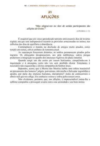 95 – CAMINHO, VERDADE E VIDA (pelo Espírito Emmanuel) 


                                      83
                                   AFLIÇÕES 

                           “Mas  alegrai­vos  no  fato  de  serdes  participantes  das 
                  aflições do Cristo.”  
                                                                           (I PEDRO, 4: 13) 



         É inegável que em vosso aprendizado terrestre atravessareis dias de inverno 
ríspido, em que será indispensável recorrer às provisões armazenadas no íntimo, nas 
colheitas dos dias de equilíbrio e abundância. 
         Contemplareis  o  mundo,  na  desilusão  de  amigos  muito  amados,  como 
templo em ruínas, sob os embates de tormenta cruel. 
         As  esperanças  feneceram  distantes,  os  sonhos  permanecem  pisados  pelos 
ingratos.  Os  afeiçoados  desapareceram,  uns  pela  indiferença,  outros  porque 
preferiram a integração no quadro dos interesses fugitivos do plano material. 
         Quando  surgir  um  dia  assim  em  vossos  horizontes,  compelindo­vos  à 
inquietação  e  à  amargura,  certo  não  vos  será  proibido  chorar.  Entretanto,  é 
necessário não esquecerdes a divina companhia do Senhor Jesus. 
         Supondes,  acaso,  que  o  Mestre  dos  Mestres  habita  uma  esfera  inacessível 
ao pensamento dos homens? julgais, porventura, não receba o Salvador ingratidões e 
apodos,  por  parte  das  criaturas  humanas,  diariamente?  Antes  de  conhecermos  o 
alheio mal que nos aflige, Ele conhecia o nosso e sofria pelos nossos erros. 
         Não  olvidemos,  portanto,  que,  nas  aflições,  é  imprescindível  tomar­lhe  a 
sublime companhia e prosseguir avante com a sua serenidade e seu bom ânimo.
 