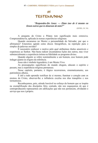 97 – CAMINHO, VERDADE E VIDA (pelo Espírito Emmanuel) 


                                   85
                              TESTEMUNHO 
                          “Respondeu­lhe  Jesus:  —  Dizes  isso  de  ti  mesmo  ou 
                   foram outros que to disseram de mim?”  
                                                                                (JOÃO, 18: 34) 



         A  pergunta  do  Cristo  a  Pilatos  tem  significação  mais  extensiva. 
Compreendemo­la, aplicada às nossas experiências religiosas. 
         Quando  encaramos  no  Mestre  a  personalidade  do  Salvador,  por  que  o 
afirmamos?  Estaremos  agindo  como  discos  fonográficos,  na  repetição  pura  e 
simples de palavras ouvidas? 
         É  necessário  conhecer  o  motivo  pelo  qual  atribuímos  títulos  amoráveis  e 
respeitosos ao  Senhor. Não basta redizer encantadoras lições dos  outros, mas viver 
substancialmente a experiência íntima na fidelidade ao programa divino. 
         Quando  alguém  se  refere  nominalmente  a  um  homem,  esse  homem  pode 
indagar quanto às origens da referência. 
         Jesus não é símbolo legendário; é um Mestre Vivo. 
         As  preocupações  superficiais  do  mundo  chegam,  educam  o  espírito  e 
passam, mas a experiência religiosa permanece. 
         Nesse  capítulo,  portanto,  é  ilógico  recorrermos,  sistematicamente,  aos 
patrimônios alheios. 
         É  útil  a  todo  aprendiz  testificar  de  si  mesmo,  iluminar  o  coração  com  os 
ensinos  do  Cristo,  observar­lhe  a  influência  excelsa  nos  dias  tranqüilos  e  nos 
tormentosos. 
         Reconheçamos, pois, atitude louvável no esforço do homem que se inspira 
na  exemplificação  dos  discípulos  fiéis;  contudo,  não  nos  esqueçamos  de  que  é 
contraproducente repousarmos em edificações que não nos pertencem, olvidando o 
serviço que nos é próprio.
 
