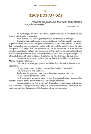 98 – Fr ancisco Cândido Xavier  


                               86
                       JESUS E OS AMIGOS 
                           “Ninguém tem maior amor do que este: de dar alguém a 
                  vida pelos seus amigos.”  
                                                                       Jesus (JOÃO, 15: 13) 



          Na  localização  histórica  do  Cristo,  impressiona­nos  a  realidade  de  sua 
imensa afeição pela Humanidade. 
          Pelos homens, fez tudo o que era possível em renúncia e dedicação. 
          Seus atos foram celebrados em assembléias de confraternização e de amor. 
A primeira manifestação de seu apostolado verificou­se na festa jubilosa de um lar. 
Fez  companhia  aos  publicanos,  sentiu  sede  da  perfeita  compreensão  de  seus 
discípulos.  Era  amigo  fiel  dos  necessitados  que  se  socorriam  de  suas  virtudes 
imortais. Através das lições evangélicas, nota­se­lhe o esforço para ser entendido em 
sua infinita capacidade de amar. A última ceia representa uma paisagem completa de 
afetividade integral. Lava os pés aos discípulos, ora pela felicidade de cada um... 
          Entretanto, ao  primeiro  embate  com  as  forças  destruidoras, experimenta  o 
Mestre o supremo abandono. 
          Em  vão,  seus  olhos  procuram  a  multidão  dos  afeiçoados,  beneficiados  e 
seguidores.
          Os leprosos e cegos, curados por suas mãos, haviam desaparecido. 
          Judas entregou­o com um beijo. 
          Simão, que lhe gozara a convivência doméstica, negou­o três vezes. 
          João e Tiago dormiram no Horto. 
          Os demais preferiram estacionar em acordos apressados com as acusações 
injustas. Mesmo depois da Ressurreição, Tomé exigiu­lhe sinais. 
          Quando estiveres na “porta estreita”, dilatando as conquistas da vida eterna, 
irás também só. Não aguardes teus amigos. Não te compreenderiam; no entanto, não 
deixes de amá­los. São crianças. E toda criança teme e exige muito.
 