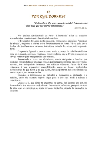 99 – CAMINHO, VERDADE E VIDA (pelo Espírito Emmanuel) 


                                87
                         POR QUE DORMIS? 
                           “E disse­lhes: Por que estais dormindo? Levantai­vos e 
                  orai, para que não entreis em tentação.”  
                                                                            (LUCAS, 22: 46) 



          Nos  ensinos  fundamentais  de  Jesus,  é  imperioso  evitar  as  situações 
acomodatícias, em detrimento das atividades do bem. 
          O Evangelho de Lucas, nesta passagem, conta que os discípulos “dormiam 
de tristeza”, enquanto o Mestre orava fervorosamente no Horto. Vê­se, pois, que  o 
Senhor não justificou nem mesmo a inatividade oriunda do choque ante as grandes 
dores. 
          O  aprendiz  figurará  o  mundo  como  sendo  o  campo  de  trabalho  do  Reino, 
onde  se  esforçará,  operoso  e  vigilante,  compreendendo  que  o  Cristo  prossegue  em 
serviço redentor para o resgate total das criaturas. 
          Recordando  a  prece  em  Getsêmani,  somos  obrigados  a  lembrar  que 
inúmeras comunidades de alicerces cristãos permanecem dormindo nas convivências 
pessoais,  nos  mesquinhos  interesses,  nas  vaidades  efêmeras.  Falam  do  Cristo, 
referem­se  à  sua  imperecível  exemplificação,  como  se  fossem  sonâmbulos, 
inconscientes do que dizem e do que fazem, para despertarem tão­só no instante da 
morte corporal, em soluços tardios. 
          Ouçamos  a  interrogação  do  Salvador  e  busquemos  a  edificação  e  o 
trabalho,  onde  não  existem  lugares  vagos  para  o  que  seja  inútil  e  ruinoso  à 
consciência. 
          Quanto  a  ti,  que  ainda  te  encontras  na  carne,  não  durmas  em  espírito, 
desatendendo aos interesses do Redentor. Levanta­te e esforça­te, porque é no sono 
da  alma  que  se  encontram  as  mais  perigosas  tentações,  através  de  pesadelos  ou 
fantasias.
 
