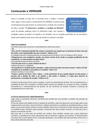 Caminho, Verdade e Vida

Conhecendo a VERDADE
Jesus é a verdade, ou seja, ele é o princípio certo, a origem, o preceito
certo. Seguir a Jesus requer o conhecimento da VERDADE. Iniciamos nossa
caminhada de busca pelo Senhor ao conhecermos a verdade. Ela nos liberta
de todo o pecado: “E conhecereis a verdade e a verdade vos libertará”.

Definição de
VERDADE:
princípio certo
(Dicionário Aurélio).

Livres do pecado, podemos entrar no Santíssimo Lugar, com ousadia e
intrepidez, adorar ao Senhor em Espírito e em Verdade, com os corações purificados da má consciência.
Sendo assim podemos dizer que o início do caminho é conhecer a Verdade.

INÍCIO DO CAMINHO
O primeiro passo para iniciarmos a caminhada até o Santo dos santos:
- FÉ
“Ora, sem fé é impossível agradar-lhe; porque é necessário que aquele que se aproxima de Deus creia que
Ele existe, e que é galardoador dos que o buscam”. Hebreus 11.6
A condição essencial e fundamental para nos aproximarmos de Deus é a Fé. Em Hebreus 10.22, lemos:
“Cheguemo-nos com verdadeiro coração, em inteira certeza de fé, tendo os corações purificados da má
consciência, e o corpo lavado com água limpa”.
A fé é gerada através da Palavra de Deus:
“A fé vem pelo ouvir e o ouvir a Palavra de Deus”.
A Palavra de Deus é a VERDADE:
“A tua palavra é a verdade desde o princípio, e cada um dos teus juízos dura para sempre”. Salmo 119.160
“Santifica-os na verdade; a tua palavra é a verdade”. João 17.17
A Palavra de Deus é viva e eficaz:
“Porque a palavra de Deus é viva e eficaz , e mais penetrante do que espada alguma de dois gumes, e
penetra até a divisão da alma e do espírito, e das juntas e medulas, e é apta para discernir os
pensamentos e intenções do coração”. Hebreus 4.12
A Palavra de Deus gera fé em nossos corações, e assim nos aproximamos de Deus. Ao nos aproximarmos, a
santidade de Deus nos é revelada e o Espírito Santo começa seu trabalho em nos guiar em toda a Verdade,
ensinando-nos e convencendo-nos do pecado. Ao nos convencer do pecado, iniciamos o processo de
arrependimento em nossa vida.

ALTAR DO HOLOCAUSTO/ ARREPENDIMENTO:
Lugar onde os sacerdotes ofereciam sacrifícios para perdão dos seus pecados e também dos pecados do
povo de Israel.
O livro de Levítico está repleto de leis a respeito de sacrifícios, cada uma dessas leis nos diz algo sobre nosso
relacionamento com Deus. Essas leis tinham o objetivo de lembrar os israelitas da santidade de Deus e como
todos os que amam devem manter-se santos também. Neste livro encontramos muitas maneiras pelas quais
os israelitas faziam sacrifícios pelos pecados, mostrando que Deus sempre encontra um jeito para que o
impuro se reconcilie com Ele.
Mas esse não é o único tipo de sacrifício em Levítico. Deus também mandou que o povo oferecesse
sacrifícios, à semelhança de como oferecemos hoje um presente a alguém que amamos. O relacionamento
com Deus não se trata apenas de ter os pecados perdoados, mas também que demonstremos nosso amor a
Deus oferecendo-lhe presentes.
11 | P á g i n a

 
