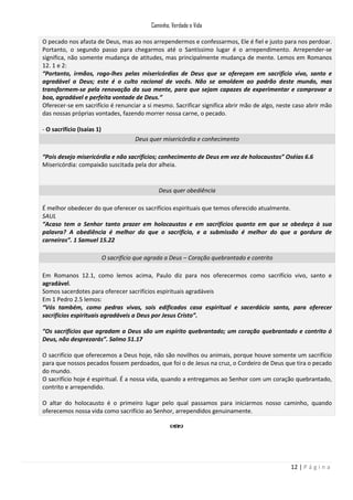 Caminho, Verdade e Vida
O pecado nos afasta de Deus, mas ao nos arrependermos e confessarmos, Ele é fiel e justo para nos perdoar.
Portanto, o segundo passo para chegarmos até o Santíssimo lugar é o arrependimento. Arrepender-se
significa, não somente mudança de atitudes, mas principalmente mudança de mente. Lemos em Romanos
12. 1 e 2:
“Portanto, irmãos, rogo-lhes pelas misericórdias de Deus que se ofereçam em sacrifício vivo, santo e
agradável a Deus; este é o culto racional de vocês. Não se amoldem ao padrão deste mundo, mas
transformem-se pela renovação da sua mente, para que sejam capazes de experimentar e comprovar a
boa, agradável e perfeita vontade de Deus.”
Oferecer-se em sacrifício é renunciar a si mesmo. Sacrificar significa abrir mão de algo, neste caso abrir mão
das nossas próprias vontades, fazendo morrer nossa carne, o pecado.
- O sacrifício (Isaías 1)
Deus quer misericórdia e conhecimento
“Pois desejo misericórdia e não sacrifícios; conhecimento de Deus em vez de holocaustos” Oséias 6.6
Misericórdia: compaixão suscitada pela dor alheia.

Deus quer obediência
É melhor obedecer do que oferecer os sacrifícios espirituais que temos oferecido atualmente.
SAUL
“Acaso tem o Senhor tanto prazer em holocaustos e em sacrifícios quanto em que se obedeça à sua
palavra? A obediência é melhor do que o sacrifício, e a submissão é melhor do que a gordura de
carneiros”. 1 Samuel 15.22
O sacrifício que agrada a Deus – Coração quebrantado e contrito
Em Romanos 12.1, como lemos acima, Paulo diz para nos oferecermos como sacrifício vivo, santo e
agradável.
Somos sacerdotes para oferecer sacrifícios espirituais agradáveis
Em 1 Pedro 2.5 lemos:
“Vós também, como pedras vivas, sois edificados casa espiritual e sacerdócio santo, para oferecer
sacrifícios espirituais agradáveis a Deus por Jesus Cristo”.
“Os sacrifícios que agradam a Deus são um espírito quebrantado; um coração quebrantado e contrito ó
Deus, não desprezarás”. Salmo 51.17
O sacrifício que oferecemos a Deus hoje, não são novilhos ou animais, porque houve somente um sacrifício
para que nossos pecados fossem perdoados, que foi o de Jesus na cruz, o Cordeiro de Deus que tira o pecado
do mundo.
O sacrifício hoje é espiritual. É a nossa vida, quando a entregamos ao Senhor com um coração quebrantado,
contrito e arrependido.
O altar do holocausto é o primeiro lugar pelo qual passamos para iniciarmos nosso caminho, quando
oferecemos nossa vida como sacrifício ao Senhor, arrependidos genuinamente.

12 | P á g i n a

 