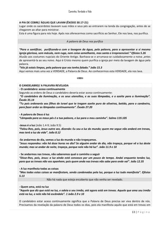 Caminho, Verdade e Vida

A PIA DE COBRE/ ÁGUAS QUE LAVAM (ÊXODO 30.17-21)
Lugar onde os sacerdotes lavavam suas mãos e seus pés ao entrarem na tenda da congregação, antes de se
chegarem ao altar para ministrar.
Esta é uma figura para nós hoje. Após nos oferecermos como sacrifício ao Senhor, Ele nos lava, nos purifica.
A palavra de Deus nos purifica
“Para a santificar, purificando-a com a lavagem da água, pela palavra, para a apresentar a si mesmo
igreja gloriosa, sem mácula, nem ruga, nem coisa semelhante, mas santa e irrepreensível.” Efésios 5.26
Alusão aos costumes nupciais do Oriente Antigo. Banhava-se e arrumava-se cuidadosamente a noiva ,antes
de apresentá-la ao seu noivo. Aqui é Cristo mesmo quem purifica a igreja por meio da lavagem de água pela
palavra.
“Vós já estais limpos, pela palavra que vos tenho falado.” João 15.3
Aqui vemos mais uma vez a VERDADE, a Palavra de Deus. Ao conhecermos esta VERDADE, ela nos lava.

O CANDELABRO/ A PALAVRA REVELADA
- O candelabro: aceso continuamente
Segundo as ordens de Deus o candelabro deveria estar aceso continuamente:
“O candelabro da iluminação, e os seus utensílios, e as suas lâmpadas, e o azeite para a iluminação”.
Êxodo 35.14
“Tu pois ordenarás aos filhos de Israel que te tragam azeite puro de oliveiras, batido, para o candeeiro,
para fazer arder as lâmpadas continuamente”. Êxodo 27.20
- A palavra de Deus é luz
“Lâmpada para os meus pés é a tua palavra, e luz para o meu caminho”. Salmo 119.105
-Jesus é a luz (João 1.4-9; João 9.5)
“Falou-lhes, pois, Jesus outra vez, dizendo: Eu sou a luz do mundo; quem me segue não andará em trevas,
mas terá a luz da vida”. João 8.12
-Se andarmos de dia, vemos a luz do mundo e não tropeçamos.
“Jesus respondeu: não há doze horas no dia? Se alguém andar de dia, não tropeça, porque vê a luz deste
mundo; mas se andar de noite, tropeça, porque nele não há luz”. João 11.9 e 10
- Se andarmos nas trevas, não saberemos qual o caminho a seguir
“Disse-lhes, pois, Jesus: a luz ainda está convosco por um pouco de tempo. Andai enquanto tendes luz,
para que as trevas não vos apanhem; pois quem anda nas trevas não sabe para onde vai”. João 12.35
- A luz manifesta todas as coisas
“Mas todas estas coisas se manifestam, sendo condenadas pela luz, porque a luz tudo manifesta”. Efésios
5.13
Não há nada que esteja encoberto que não venha ser revelado.
- Quem ama, está na luz
“Aquele que diz que está na luz, e odeia a seu irmão, até agora está em trevas. Aquele que ama seu irmão
está na luz, e nele não há escândalo”. 1 João 2.9 e 10
O candelabro estar aceso continuamente significa que a Palavra de Deus precisa ser viva dentro de nós.
Precisamos da revelação da palavra de Deus todos os dias, pois ela manifesta aquilo que está em trevas em
13 | P á g i n a

 