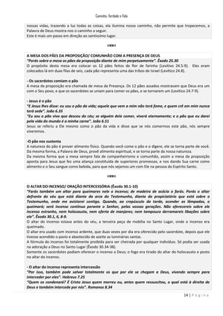 Caminho, Verdade e Vida
nossas vidas, trazendo a luz todas as coisas, ela ilumina nosso caminho, não permite que tropecemos, a
Palavra de Deus mostra-nos o caminho a seguir.
Este é mais um passo em direção ao santíssimo lugar.

A MESA DOS PÃES DA PROPOSIÇÃO/ COMUNHÃO COM A PRESENÇA DE DEUS
“Porás sobre a mesa os pães da proposição diante de mim perpetuamente”. Êxodo 25.30
O propósito desta mesa era colocar os 12 pães feitos de flor de farinha (Levítivo 24.5-9). Eles eram
colocados lá em duas filas de seis, cada pão representa uma das tribos de Israel (Levítico 24.8).
- Os sacerdotes comiam o pão
A mesa da proposição era chamada de mesa da Presença. Os 12 pães assados mostravam que Deus era um
com o Seu povo, e que os sacerdotes se uniam para comer os pães, e se tornarem um (Levítico 24.7-9).
- Jesus é o pão
“E Jesus lhes disse: eu sou o pão da vida; aquele que vem a mim não terá fome, e quem crê em mim nunca
terá sede”. João 6.35
“Eu sou o pão vivo que desceu do céu; se alguém dele comer, viverá eternamente; e o pão que eu darei
pela vida do mundo é a minha carne”. João 6.51
Jesus se referiu a Ele mesmo como o pão da vida e disse que se nós comermos este pão, nós sempre
viveremos.
-O pão nos sustenta
A natureza do pão é prover alimento físico. Quando você come o pão e o digere, ele se torna parte de você.
Da mesma forma, a Palavra de Deus, provê alimento espiritual, e se torna parte da nossa natureza.
Da mesma forma que a mesa sempre fala de companheirismo e comunhão, assim a mesa da proposição
aponta para Jesus que fez uma aliança constituída de superiores promessas, e nos dando Sua carne como
alimento e o Seu sangue como bebida, para que nós sejamos um com Ele na pessoa do Espírito Santo.

O ALTAR DO INCENSO/ ORAÇÃO INTERCESSÓRIA (Êxodo 30.1-10)
“Farás também um altar para queimares nele o incenso; de madeira de acácia o farás. Porás o altar
defronte do véu que está diante da arca do Testemunho, diante do propiciatório que está sobre o
Testemunho, onde me avistarei contigo. Quando, ao crepúsculo da tarde, acender as lâmpadas, o
queimará; será incenso contínuo perante o Senhor, pelas vossas gerações. Não oferecereis sobre ele
incenso estranho, nem holocausto, nem oferta de manjares; nem tampouco derramareis libações sobre
ele”. Êxodo 30.1, 6, 8-9.
O altar do incenso estava antes do véu, a terceira peça de mobília no Santo Lugar, onde o incenso era
queimado.
O altar era usado com incenso ardente, que duas vezes por dia era oferecido pelo sacerdote, depois que ele
tivesse acendido o pavio e abastecido de azeite as luminárias santas.
A fórmula do incenso foi totalmente proibida para ser cheirada por qualquer indivíduo. Só podia ser usada
na adoração a Deus no Santo Lugar (Êxodo 30.34-38).
Somente os sacerdotes podiam oferecer o incenso a Deus; o fogo era tirado do altar do holocausto e posto
no altar do incenso.
- O altar do incenso representa intercessão
“Por isso, também pode salvar totalmente os que por ele se chegam a Deus, vivendo sempre para
interceder por eles”. Hebreus 7.25
“Quem os condenará? É Cristo Jesus quem morreu ou, antes quem ressuscitou, o qual está à direita de
Deus e também intercede por nós”. Romanos 8.34
14 | P á g i n a

 