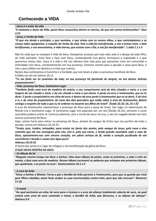 Caminho, Verdade e Vida

Conhecendo a VIDA
- Jesus é o autor da vida
“E matastes o Autor da Vida, quem Deus ressuscitou dentre os mortos, do que nós somos testemunhas”. Atos
3.15
- Jesus, o Verbo da Vida
“O que era desde o princípio, o que ouvimos, e que vimos com os nossos olhos, o que contemplamos e as
nossas mãos apalparam, a respeito do Verbo da vida. Pois a vida foi manifestada, e nós a temos visto, e dela
testificamos, e vos anunciamos, a vida eterna, que estava com o Pai, a nós foi manifestada”. 1 João 1.1 e 2
Não há nada que se compare à Vida de Deus. Desejamos ansiosos por esta vida, este é o desejo de todo filho,
de todo adorador. Estar face a face com Deus, contemplando Sua glória, formosura e majestade é o que
queremos nestes dias. Jesus é a vida e Ele nos oferece esta vida para que possamos viver em comunhão e
intimidade com Deus, constantemente em Sua presença. Estamos mortos para o pecado e vivos para Deus, é
isto o que a bíblia nos declara e é nisto que cremos.
Nestes dias conhecemos o Caminho e a Verdade, que nos levam à vida e a presença manifesta de Deus.
A bíblia nos diz em Salmos 16.11:
“Tu me farás ver os caminhos da vida; na tua presença há plenitude de alegria, na tua destra, delícias
perpetuamente”.
- Vida: presença de Deus, Santíssimo Lugar
“Também farão uma arca de madeira de acácia; o seu comprimento será de dois côvados e meio, e a sua
largura de um côvado e meio, e de um côvado e meio a sua altura. E porás na arca o testemunho, que eu te
darei. E porás o propiciatório em cima da arca; e dentro da arca porás o testemunho que eu te darei. E ali virei
a ti, e de cima do propiciatório, do meio dos dois querubins que estão sobre a arca do testemunho, falarei
contigo a respeito de tudo o que eu te ordenar no tocante aos filhos de Israel”. Êxodo 25.10, 16, 21 e 22
A arca do testemunho representava a presença de Deus para o povo de Israel. Seu lugar no tabernáculo de
Moisés era o Santíssimo Lugar. O Santíssimo Lugar era separado por um véu (Êxodo 26.33), somente o sumo
sacerdote poderia entrar lá. Como já sabemos, com a morte de Jesus na cruz, o véu foi rasgado dando-nos livre
acesso a presença de Deus.
Hoje, somos livres para entrar na presença de Deus, através do sangue de Cristo que nos purifica de todo o
pecado. Lemos em Hebreus 10.19-23:
“Tendo, pois, irmãos, intrepidez, para entrar no Santo dos santos, pelo sangue de Jesus, pelo novo e vivo
caminho que ele nos consagrou pelo véu, isto é, pela sua carne, e tendo grande sacerdote sobe a casa de
Deus, aproximemo-nos com sincero coração, em plena certeza de fé, tendo o coração purificado de má
consciência e lavado o corpo com água pura”.
Hebreus 10.19-22
O Santo dos santos é o lugar de milagres e da manifestação da glória de Deus.
O QUE HAVIA DENTRO DA ARCA
- As tábuas da lei
“Naquele mesmo tempo me disse o Senhor: alisa duas tábuas de pedra, como as primeiras, e sobe a mim ao
monte, e faze uma arca de madeira. Nessas tábuas escreverei as palavras que estavam nas primeiras tábuas,
que quebraste, e as porás na arca”. Deuteronômio 10.1 e 2
- A vara de Arão
“Disse o Senhor a Moisés: Torna a pôs o bordão de Arão perante o Testemunho, para que se guarde por sinal
para filhos rebeldes; assim farás acabar as suas murmurações contra mim, para que não morram”. Números
17.10
- O maná
“Ao qual pertencia um altar de ouro para o incenso e a arca da aliança totalmente coberta de ouro, na qual
estava uma urna de ouro contendo o maná, o bordão de Arão, que floresceu, e as tábuas da aliança”.
Hebreus 9.4
17 | P á g i n a

 