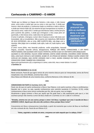 Caminho, Verdade e Vida

Conhecendo o CAMINHO – O AMOR
“Ainda que eu falasse as línguas dos homens e dos anjos, e não tivesse
amor, seria como o metal que soa ou como o sino que tine. E ainda que
“Portanto,
tivesse o dom de profecia, e conhecesse todos os mistérios e toda a ciência,
procurai com
e ainda que tivesse toda a fé, de maneira tal que transportasse os montes, e
zelo os melhores
não tivesse amor, nada seria. E ainda que distribuísse toda a minha fortuna
para sustento dos pobres, e ainda que entregasse o meu corpo para ser
dons; e eu vos
queimado, e não tivesse amor, nada disso me aproveitaria.
mostrarei um
O amor é sofredor, é benigno; o amor não é invejoso; o amor não trata com
CAMINHO MAIS
leviandade, não se ensoberbece. Não se porta com indecência, NÃO BUSCA
OS SEUS INTERESSES, não se irrita, NÃO SUSPEITA MAL; não folga com a
EXCELENTE”.
injustiça. Mas folga com a verdade; tudo sofre, tudo crê, tudo espera, tudo
(I Coríntios 12.31)
suporta.
O amor nunca falha; mas havendo profecias, serão aniquiladas; havendo
línguas, cessarão; havendo ciência, desaparecerá; PORQUE EM PARTE, CONHECEMOS, E EM PARTE
PROFETIZAMOS; MAS QUANDO VIER O QUE É PERFEITO, ENTÃO O QUE O É EM PARTE SERÁ ANIQUILADO.
QUANDO EU ERA MENINO, FALAVA COMO MENINO, SENTIA COMO MENINO, DISCORRIA COMO MENINO,
MAS, LOGO QUE CHEGUEI A SER HOMEM, ACABEI CP, AS CPOSAS DE MENINO. PORQUE AGORA VEMOS POR
ESPELHO EM ENIGMA, MAS ENTÃO VEREMOS FACE A FACE; AGORA CONHEÇO EM PARTE, MAS ENTÃO
CONHECEREI COMO TAMBÉM SOU CONHECIDO.
Agora pois permanecem a fé, a esperança e o amor, estes três, mas o maior destes é o amor”.
1 Coríntios 13
VEMOS POR ENIGMAS (1 Co 13.12)
Neste versículo, Paulo diz que agora vemos de uma maneira obscura para ser interpretada, vemos de forma
inexplicável, mas como Moisés, veremos face a face.
Deus falava com Moisés de uma maneira clara, conforme Números 12.8 e Gênesis 32.30.

CONHECEMOS EM PARTE (1 Coríntios 13.9 e 10)
Paulo nos diz que em parte conhecemos a Deus e Sua Palavra, e em parte ouvimos a Deus e profetizamos.
Quando vier o amor, ou seja, quando conhecermos este caminho excelente (1 Coríntios 12.31), então
conheceremos a Deus como somos conhecidos por Ele, não em parte, mas na íntegra.
Atualmente a igreja conhece a Deus por aquilo que Ele pode fazer e não exatamente pelo que é, e isto
acontece porque não vivemos o amor de Deus citado em 1 Coríntios 13. Em 1 João 4.7 e 8 lemos:
“Amados, amemo-nos uns aos outros; porque o amor é de Deus; e qualquer que ama é nascido de Deus e
CONHECE A DEUS. Aquele que não ama não conhece a Deus; porque Deus é amor”
Cresceremos em Deus e alcançaremos maturidade, a partir do momento que o amor de Deus se manifestar
em nós e através de nós. Paulo diz em Efésios 4.15:
“Antes, seguindo a verdade em amor, cresçamos em tudo naquele que é a cabeça, Cristo”

5|Página

 
