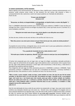Caminho, Verdade e Vida
SE SOMOS ADORADORES, ENTÃO AMAMOS
Adorar significa amar extremosamente. Se adoramos a Deus, significa que o amamos extremosamente, se o
amamos, então amamos nosso irmão, se não amamos uns aos outros, não amamos a Deus, e
consequentemente não o adoramos e assim nem sequer podemos ser chamados de adoradores.
Paulo nos diz:
“O amor seja não fingido”.
Romanos 12.9
“Na pureza, na ciência, na longanimidade, na benignidade, no Espírito Santo, no amor não fingido”. 2
Coríntios 6.6
Este é o CAMINHO sobremodo excelente que o Senhor deseja que andemos: O AMOR. O amor de Deus ao
entregar Seu Filho, o amor de Jesus ao entregar sua própria vida, o amor que Paulo cita em 1 Coríntios 13, o
amor verdadeiro, sacrificial.
“Ninguém tem maior amor do que este, de dar alguém a sua vida pelos seus amigos”
João 15.13
Ao falar de amor, lembro-me do amor de Deus e do sacrifício de Cristo na cruz.
“Mas Deus prova o seu amor para conosco em que Cristo morreu por nós, sendo nós ainda pecadores”.
Romanos 5.8
O propósito do amor de Deus, entregando Jesus, era nos atrair para Si, para que pudéssemos conhecê-lo e
para termos uma vida de relacionamento íntimo com Ele.
“E eu, quando for levantado da terra, todos atrairei a mim”.
João 12.32
“Há muito que o Senhor me apareceu, dizendo: com amor eterno te amei por isso com benignidade te
atraí”.
Jeremias 31.3
O Senhor tem preparado para nós um lugar nele, um lugar de refúgio, esconderijo, adoração profunda e
íntima, lugar de conhecimento da Sua glória, lugar onde podemos estar e permanecer vinte e quatro horas
por dia, lugar onde podemos descansar. É neste lugar onde encontramos a Vida de Deus, a Vida Eterna e
abundante que podemos desfrutar desde já.
Para chegarmos até este lugar de VIDA, precisamos percorrer o CAMINHO e conhecer a VERDADE. Todos
precisamos conhecer o CAMINHO que nos leva até o Esconderijo do Altíssimo; a presença manifesta e
gloriosa de Deus. Este caminho é o amor, manifesto em Jesus. Por isso Jesus nos diz:
“Não se turbe o vosso coração; credes em Deus, crede também em mim. Na casa de meu Pai há muitas
moradas; se não fosse assim, eu vo-lo teria dito. Vou preparar-vos lugar. E quando eu for, e vos preparar
lugar, virei outra vez, e vos levarei para mim mesmo, para que onde eu estiver estejais vós também.
Mesmo vós sabeis para onde vou, e conheceis o caminho. Disse-lhe Tomé: Senhor, nós não sabemos para
onde vais; e como podemos saber o caminho? Disse-lhe Jesus: Eu sou o caminho, e a verdade e a vida;
ninguém vem ao Pai, senão por mim.”
João 14.1-6
Esta foi uma declaração de Jesus onde diz que estaria nos preparando um lugar. Jesus aqui neste versículo
conforta seus discípulos dizendo que viria outra vez. Durante anos, esta passagem foi pregada como se
Jesus estivesse falando de sua segunda vinda, e isto não está errado, porém se observarmos todo o contexto
de João 14, veremos que Jesus estava falando de sua vinda após ressurreto. Veremos também que o
propósito de Jesus quando Ele fala estas palavras é nos levar para Ele mesmo, para que estejamos onde Ele
6|Página

 