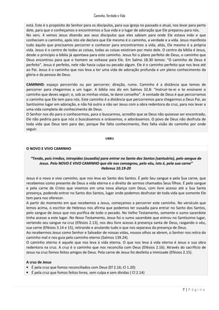 Caminho, Verdade e Vida
está. Este é o propósito do Senhor para os discípulos, para sua igreja no passado e atual, nos levar para perto
dele, para que o conheçamos e encontremos a Sua vida e o lugar de adoração que Ele preparou para nós.
No vers. 4 vemos Jesus dizendo aos seus discípulos que eles sabiam para onde Ele estava indo e que
conheciam o caminho, após isto ele declara que Ele mesmo é o caminho, a verdade e a vida. Jesus manifesta
tudo àquilo que precisamos percorrer e conhecer para encontrarmos a vida, aliás, Ele mesmo é a própria
vida. Jesus é o centro de todas as coisas, todas as coisas existiram por meio dele. O centro da bíblia é Jesus,
desde o princípio a bíblia já apontava para este caminho. Jesus foi o plano perfeito de Deus, o caminho que
Deus encontrou para que o homem se voltasse para Ele. Em Salmo 18.30 lemos: “O caminho de Deus é
perfeito”. Jesus é perfeito, nele não havia culpa ou pecado algum. Ele é o caminho perfeito que nos leva até
ao Pai. Jesus é o caminho que nos leva a ter uma vida de adoração profunda e um pleno conhecimento da
glória e da pessoa de Deus.
CAMINHO: espaço percorrido ou por percorrer; direção, rumo. Caminho é a distância que temos de
percorrer para chegarmos a um lugar. A bíblia nos diz em Salmos 32.8: “Instruir-te-ei e te ensinarei o
caminho que deves seguir; e, sob as minhas vistas, te darei conselho”. A vontade de Deus é que percorramos
o caminho que Ele tem para nós. Este caminho é a distância que percorremos para chegarmos a Deus Pai, ao
Santíssimo lugar em adoração, e não há outro a não ser Jesus com a obra redentora da cruz, para nos levar a
uma vida completa de conhecimento de Deus.
O Senhor nos diz para o conhecermos, para o buscarmos, acredito que se Deus não quisesse ser encontrado,
Ele não pediria para que nós o buscássemos e orássemos, e adorássemos. O povo de Deus não desfruta de
toda vida que Deus tem para dar, porque lhe falta conhecimento, lhes falta visão do caminho por onde
seguir.

O NOVO E VIVO CAMINHO
“Tendo, pois irmãos, intrepidez (ousadia) para entrar no Santo dos Santos (santuário), pelo sangue de
Jesus. Pelo NOVO E VIVO CAMINHO que ele nos consagrou, pelo véu, isto é, pela sua carne”
Hebreus 10.19-20
Jesus é o novo e vivo caminho, que nos leva ao Santo dos Santos. É pelo Seu sangue e pela Sua carne, que
recebemos como presente de Deus a vida eterna e o direito de sermos chamados Seus filhos. É pelo sangue
e pela carne de Cristo que vivemos em uma nova aliança com Deus, com livre acesso até a Sua Santa
presença, podendo entrar no Santo dos Santos, lugar onde podemos desfrutar de toda vida que somente Ele
tem para nos oferecer.
A partir do momento em que recebemos a Jesus, começamos a percorrer este caminho. No versículo que
lemos acima, o escritor de Hebreus nos afirma que podemos ter ousadia para entrar no Santo dos Santos,
pelo sangue de Jesus que nos purifica de todo o pecado. No Velho Testamento, somente o sumo sacerdote
tinha acesso a este lugar. No Novo Testamento, Jesus foi o sumo sacerdote que entrou no Santíssimo lugar,
vertendo seu sangue na cruz (Efésios 2.13), nos deu livre acesso à presença santa de Deus, rasgando o véu,
sua carne (Efésios 3.14 e 15), retirando e anulando tudo o que nos separava da presença de Deus.
Ao recebermos Jesus como Senhor e Salvador de nossas vidas, nossos olhos se abrem, o Senhor nos retira do
caminho mal e nos guia pelo caminho eterno (Salmos 139.24).
O caminho eterno é aquele que nos leva à vida eterna. O que nos leva à vida eterna é Jesus e sua obra
redentora na cruz. A cruz é o caminho que nos reconcilia com Deus (Efésios 2.16). Através do sacrifício de
Jesus na cruz fomos feitos amigos de Deus. Pela carne de Jesus foi desfeita a inimizade (Efésios 2.15).
A cruz de Jesus
• É pela cruz que fomos reconciliados com Deus (Ef 2.16; Cl 1.20)
• É pela cruz que fomos feitos livres, sem culpa e sem dívidas ( Cl 2.14)

7|Página

 